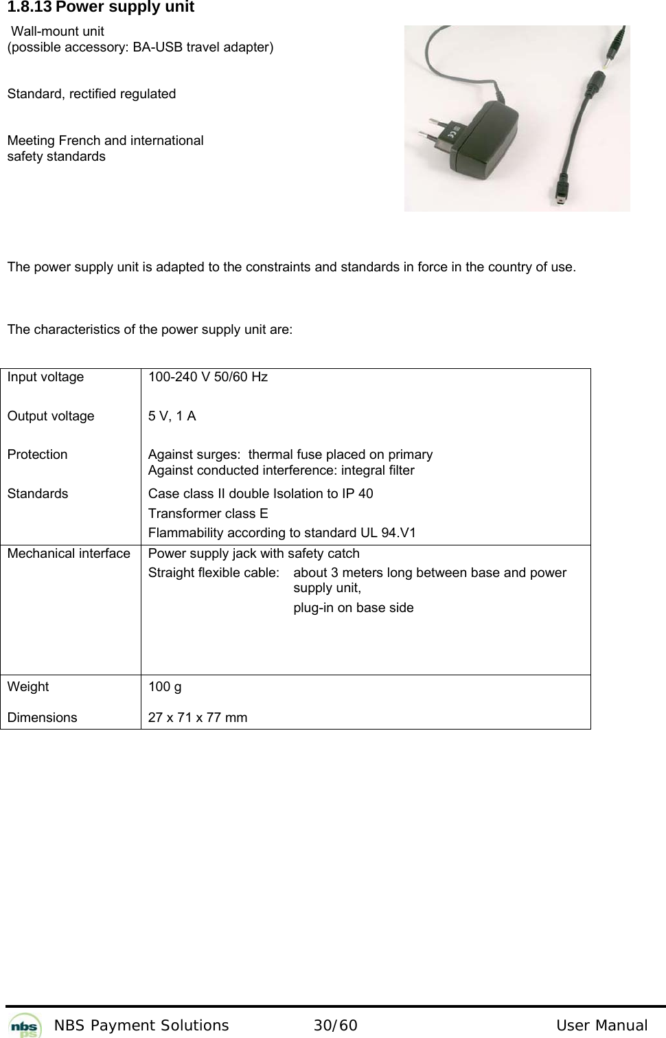           NBS Payment Solutions  30/60                                 User Manual 1.8.13 Power supply unit   Wall-mount unit  (possible accessory: BA-USB travel adapter)   Standard, rectified regulated  Meeting French and international  safety standards  The power supply unit is adapted to the constraints and standards in force in the country of use.   The characteristics of the power supply unit are:   Input voltage   Output voltage   Protection   Standards  100-240 V 50/60 Hz   5 V, 1 A   Against surges:  thermal fuse placed on primary  Against conducted interference: integral filter  Case class II double Isolation to IP 40   Transformer class E  Flammability according to standard UL 94.V1  Mechanical interface   Power supply jack with safety catch  Straight flexible cable:    about 3 meters long between base and power    supply unit,         plug-in on base side  Weight   Dimensions  100 g   27 x 71 x 77 mm    