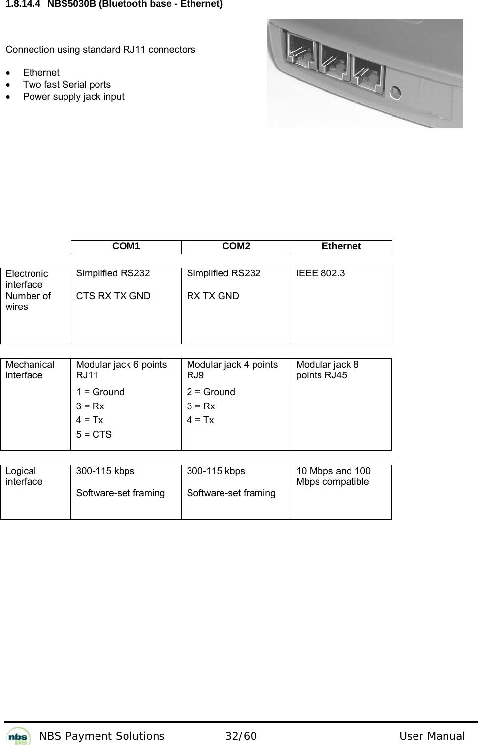           NBS Payment Solutions  32/60                                 User Manual 1.8.14.4  NBS5030B (Bluetooth base - Ethernet)  Connection using standard RJ11 connectors  • Ethernet •  Two fast Serial ports  •  Power supply jack input      COM1 COM2 Ethernet       Electronic interface Number of wires  Simplified RS232   CTS RX TX GND   Simplified RS232   RX TX GND   IEEE 802.3   Mechanical interface  Modular jack 6 points  RJ11  1 = Ground  3 = Rx  4 = Tx  5 = CTS  Modular jack 4 points  RJ9   2 = Ground  3 = Rx  4 = Tx  Modular jack 8 points RJ45   Logical interface  300-115 kbps    Software-set framing  300-115 kbps   Software-set framing  10 Mbps and 100 Mbps compatible  