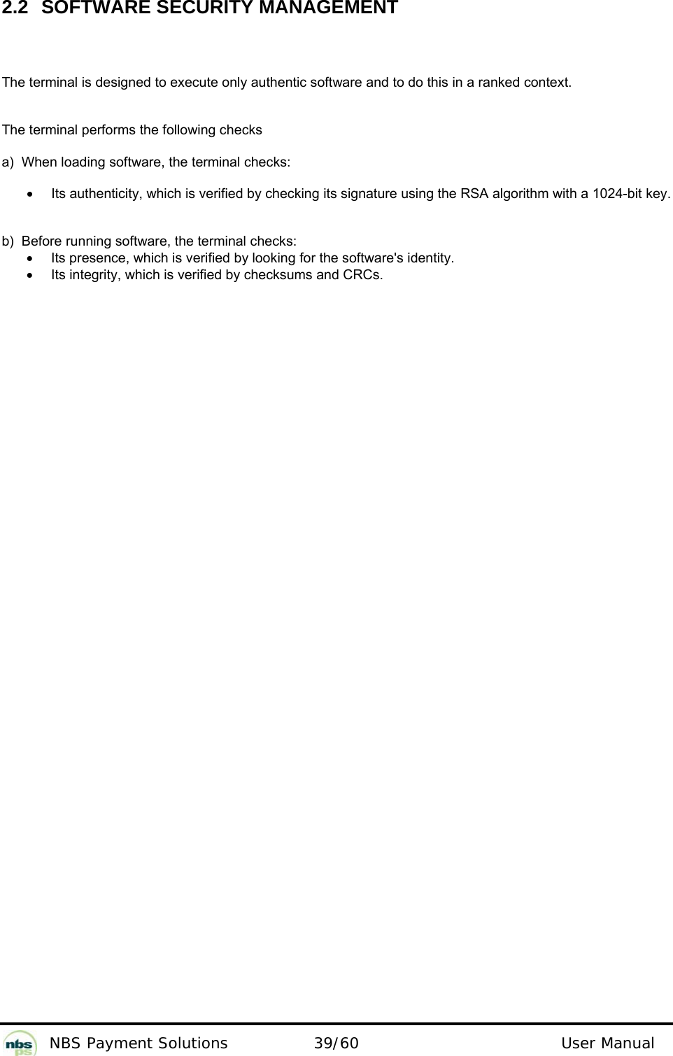           NBS Payment Solutions  39/60                                 User Manual 2.2  SOFTWARE SECURITY MANAGEMENT  The terminal is designed to execute only authentic software and to do this in a ranked context.   The terminal performs the following checks  a)  When loading software, the terminal checks:   •  Its authenticity, which is verified by checking its signature using the RSA algorithm with a 1024-bit key.  b)  Before running software, the terminal checks:   •  Its presence, which is verified by looking for the software&apos;s identity.  •  Its integrity, which is verified by checksums and CRCs.    