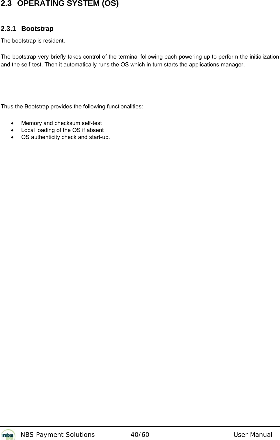           NBS Payment Solutions  40/60                                 User Manual 2.3  OPERATING SYSTEM (OS)  2.3.1 Bootstrap  The bootstrap is resident.   The bootstrap very briefly takes control of the terminal following each powering up to perform the initialization and the self-test. Then it automatically runs the OS which in turn starts the applications manager.   Thus the Bootstrap provides the following functionalities:  •  Memory and checksum self-test   •  Local loading of the OS if absent  •  OS authenticity check and start-up.    