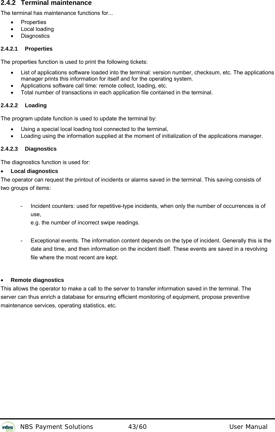           NBS Payment Solutions  43/60                                 User Manual 2.4.2 Terminal maintenance  The terminal has maintenance functions for...   •  Properties   • Local loading  •  Diagnostics    2.4.2.1 Properties  The properties function is used to print the following tickets:   •  List of applications software loaded into the terminal: version number, checksum, etc. The applications manager prints this information for itself and for the operating system.    •  Applications software call time: remote collect, loading, etc.  •  Total number of transactions in each application file contained in the terminal.   2.4.2.2 Loading  The program update function is used to update the terminal by:   •  Using a special local loading tool connected to the terminal,   •  Loading using the information supplied at the moment of initialization of the applications manager.    2.4.2.3 Diagnostics  The diagnostics function is used for:   • Local diagnostics  The operator can request the printout of incidents or alarms saved in the terminal. This saving consists of two groups of items:  -  Incident counters: used for repetitive-type incidents, when only the number of occurrences is of use,  e.g. the number of incorrect swipe readings.   -  Exceptional events. The information content depends on the type of incident. Generally this is the date and time, and then information on the incident itself. These events are saved in a revolving file where the most recent are kept.   • Remote diagnostics  This allows the operator to make a call to the server to transfer information saved in the terminal. The server can thus enrich a database for ensuring efficient monitoring of equipment, propose preventive maintenance services, operating statistics, etc.    