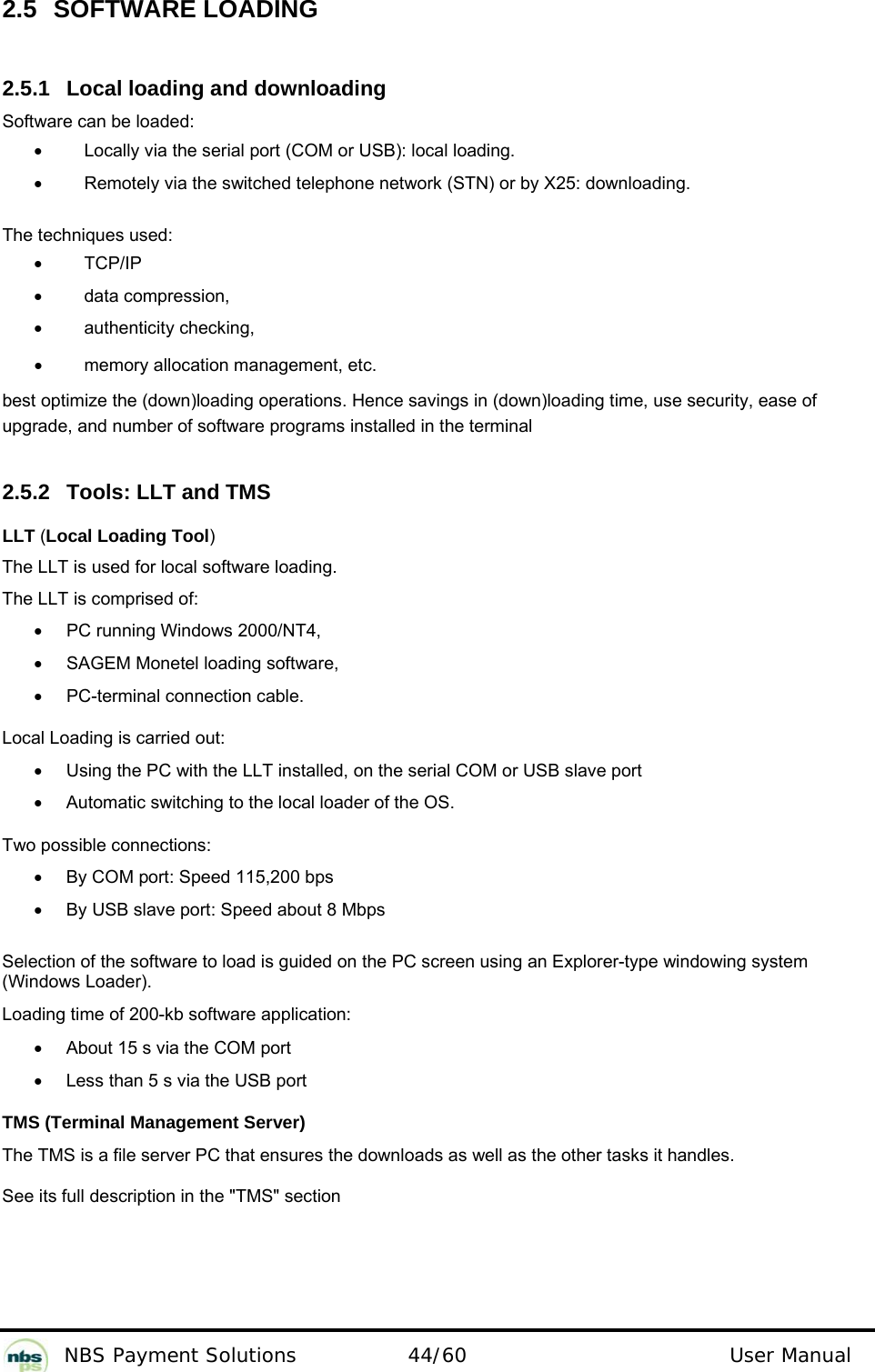           NBS Payment Solutions  44/60                                 User Manual 2.5  SOFTWARE LOADING  2.5.1  Local loading and downloading  Software can be loaded:  •  Locally via the serial port (COM or USB): local loading.   •  Remotely via the switched telephone network (STN) or by X25: downloading.    The techniques used:   •  TCP/IP  •  data compression, •  authenticity checking, •  memory allocation management, etc. best optimize the (down)loading operations. Hence savings in (down)loading time, use security, ease of upgrade, and number of software programs installed in the terminal   2.5.2  Tools: LLT and TMS  LLT (Local Loading Tool)   The LLT is used for local software loading.   The LLT is comprised of:   •  PC running Windows 2000/NT4,   •  SAGEM Monetel loading software,   •  PC-terminal connection cable.  Local Loading is carried out:   •  Using the PC with the LLT installed, on the serial COM or USB slave port •  Automatic switching to the local loader of the OS. Two possible connections: •  By COM port: Speed 115,200 bps  •  By USB slave port: Speed about 8 Mbps   Selection of the software to load is guided on the PC screen using an Explorer-type windowing system (Windows Loader).  Loading time of 200-kb software application:   •  About 15 s via the COM port  •  Less than 5 s via the USB port  TMS (Terminal Management Server)  The TMS is a file server PC that ensures the downloads as well as the other tasks it handles.   See its full description in the &quot;TMS&quot; section  