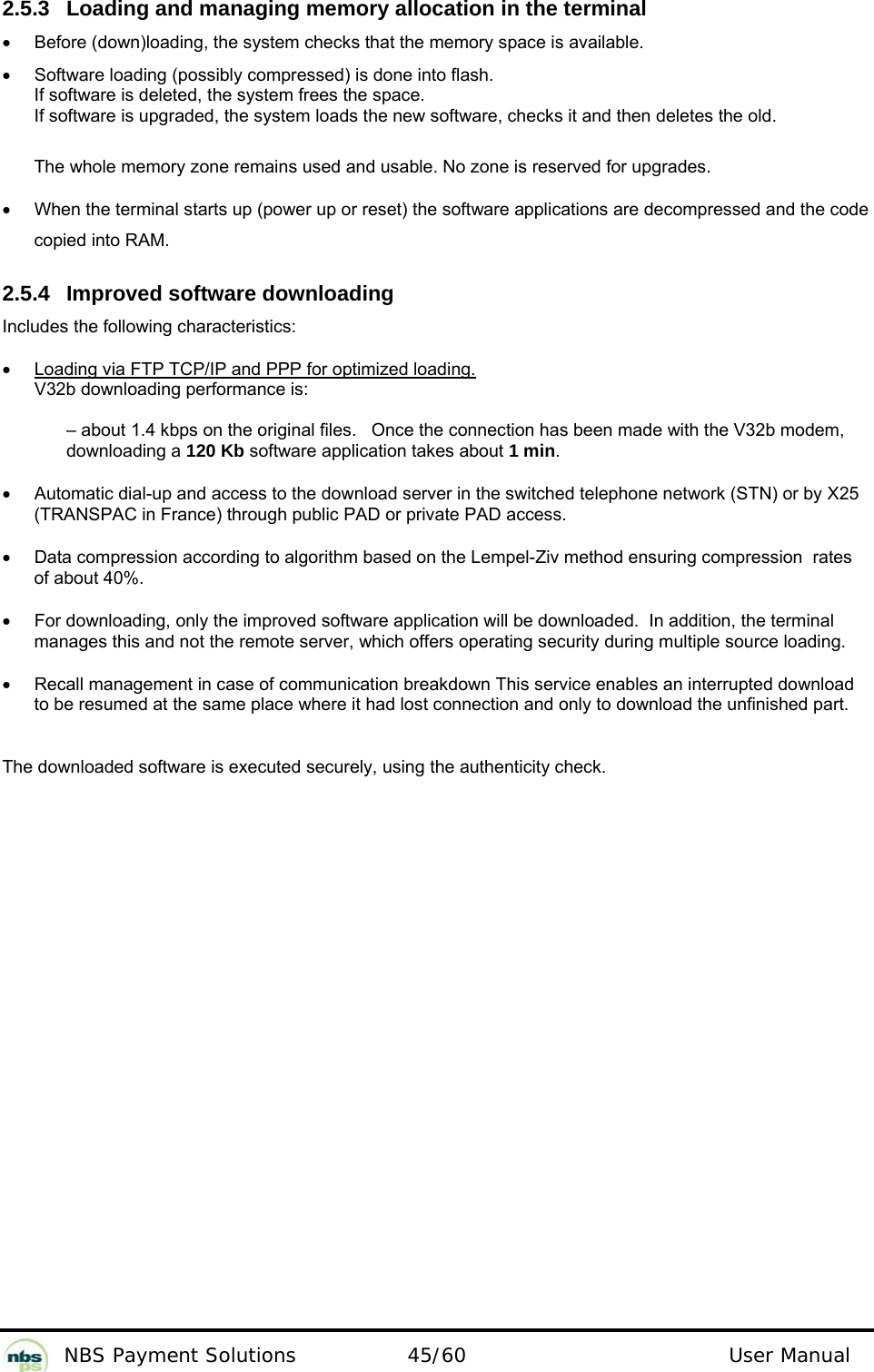           NBS Payment Solutions  45/60                                 User Manual 2.5.3  Loading and managing memory allocation in the terminal   •  Before (down)loading, the system checks that the memory space is available.   •  Software loading (possibly compressed) is done into flash.   If software is deleted, the system frees the space.   If software is upgraded, the system loads the new software, checks it and then deletes the old.    The whole memory zone remains used and usable. No zone is reserved for upgrades.   •  When the terminal starts up (power up or reset) the software applications are decompressed and the code copied into RAM.    2.5.4  Improved software downloading  Includes the following characteristics:  •  Loading via FTP TCP/IP and PPP for optimized loading. V32b downloading performance is:    – about 1.4 kbps on the original files.   Once the connection has been made with the V32b modem, downloading a 120 Kb software application takes about 1 min.  •  Automatic dial-up and access to the download server in the switched telephone network (STN) or by X25 (TRANSPAC in France) through public PAD or private PAD access.  •  Data compression according to algorithm based on the Lempel-Ziv method ensuring compression  rates of about 40%.   •  For downloading, only the improved software application will be downloaded.  In addition, the terminal manages this and not the remote server, which offers operating security during multiple source loading.  •  Recall management in case of communication breakdown This service enables an interrupted download to be resumed at the same place where it had lost connection and only to download the unfinished part.    The downloaded software is executed securely, using the authenticity check.    