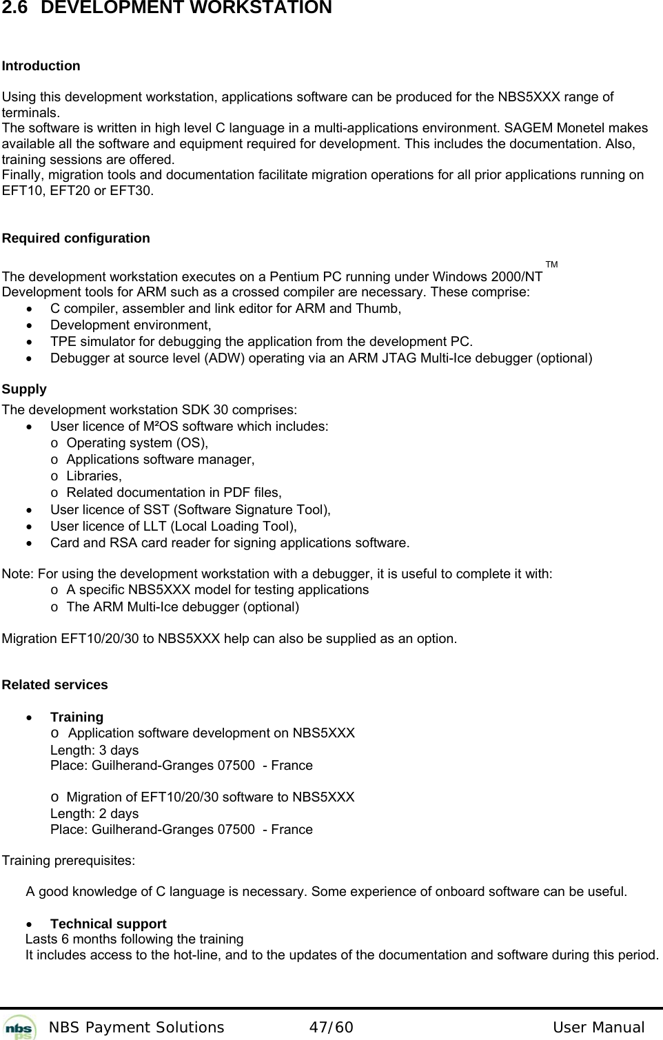           NBS Payment Solutions  47/60                                 User Manual 2.6 DEVELOPMENT WORKSTATION  Introduction  Using this development workstation, applications software can be produced for the NBS5XXX range of terminals.   The software is written in high level C language in a multi-applications environment. SAGEM Monetel makes  available all the software and equipment required for development. This includes the documentation. Also,  training sessions are offered.   Finally, migration tools and documentation facilitate migration operations for all prior applications running on EFT10, EFT20 or EFT30.    Required configuration  The development workstation executes on a Pentium PC running under Windows 2000/NT TM Development tools for ARM such as a crossed compiler are necessary. These comprise:  •  C compiler, assembler and link editor for ARM and Thumb,  • Development environment,  •  TPE simulator for debugging the application from the development PC.   •  Debugger at source level (ADW) operating via an ARM JTAG Multi-Ice debugger (optional)   Supply  The development workstation SDK 30 comprises:  •  User licence of M²OS software which includes:    o Operating system (OS),   o Applications software manager,    o Libraries,    o Related documentation in PDF files,  •  User licence of SST (Software Signature Tool),  •  User licence of LLT (Local Loading Tool),  •  Card and RSA card reader for signing applications software.   Note: For using the development workstation with a debugger, it is useful to complete it with:   o A specific NBS5XXX model for testing applications   o The ARM Multi-Ice debugger (optional)   Migration EFT10/20/30 to NBS5XXX help can also be supplied as an option.  Related services  • Training   o Application software development on NBS5XXX    Length: 3 days    Place: Guilherand-Granges 07500  - France   o Migration of EFT10/20/30 software to NBS5XXX    Length: 2 days    Place: Guilherand-Granges 07500  - France  Training prerequisites:   A good knowledge of C language is necessary. Some experience of onboard software can be useful.   • Technical support  Lasts 6 months following the training It includes access to the hot-line, and to the updates of the documentation and software during this period.    