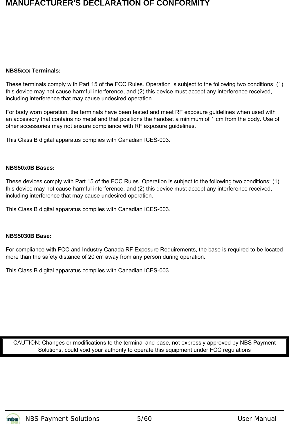           NBS Payment Solutions  5/60                                 User Manual  MANUFACTURER’S DECLARATION OF CONFORMITY     NBS5xxx Terminals: These terminals comply with Part 15 of the FCC Rules. Operation is subject to the following two conditions: (1) this device may not cause harmful interference, and (2) this device must accept any interference received, including interference that may cause undesired operation. For body worn operation, the terminals have been tested and meet RF exposure guidelines when used with an accessory that contains no metal and that positions the handset a minimum of 1 cm from the body. Use of other accessories may not ensure compliance with RF exposure guidelines. This Class B digital apparatus complies with Canadian ICES-003.   NBS50x0B Bases: These devices comply with Part 15 of the FCC Rules. Operation is subject to the following two conditions: (1) this device may not cause harmful interference, and (2) this device must accept any interference received, including interference that may cause undesired operation. This Class B digital apparatus complies with Canadian ICES-003.  NBS5030B Base: For compliance with FCC and Industry Canada RF Exposure Requirements, the base is required to be located more than the safety distance of 20 cm away from any person during operation. This Class B digital apparatus complies with Canadian ICES-003.         CAUTION: Changes or modifications to the terminal and base, not expressly approved by NBS Payment Solutions, could void your authority to operate this equipment under FCC regulations     