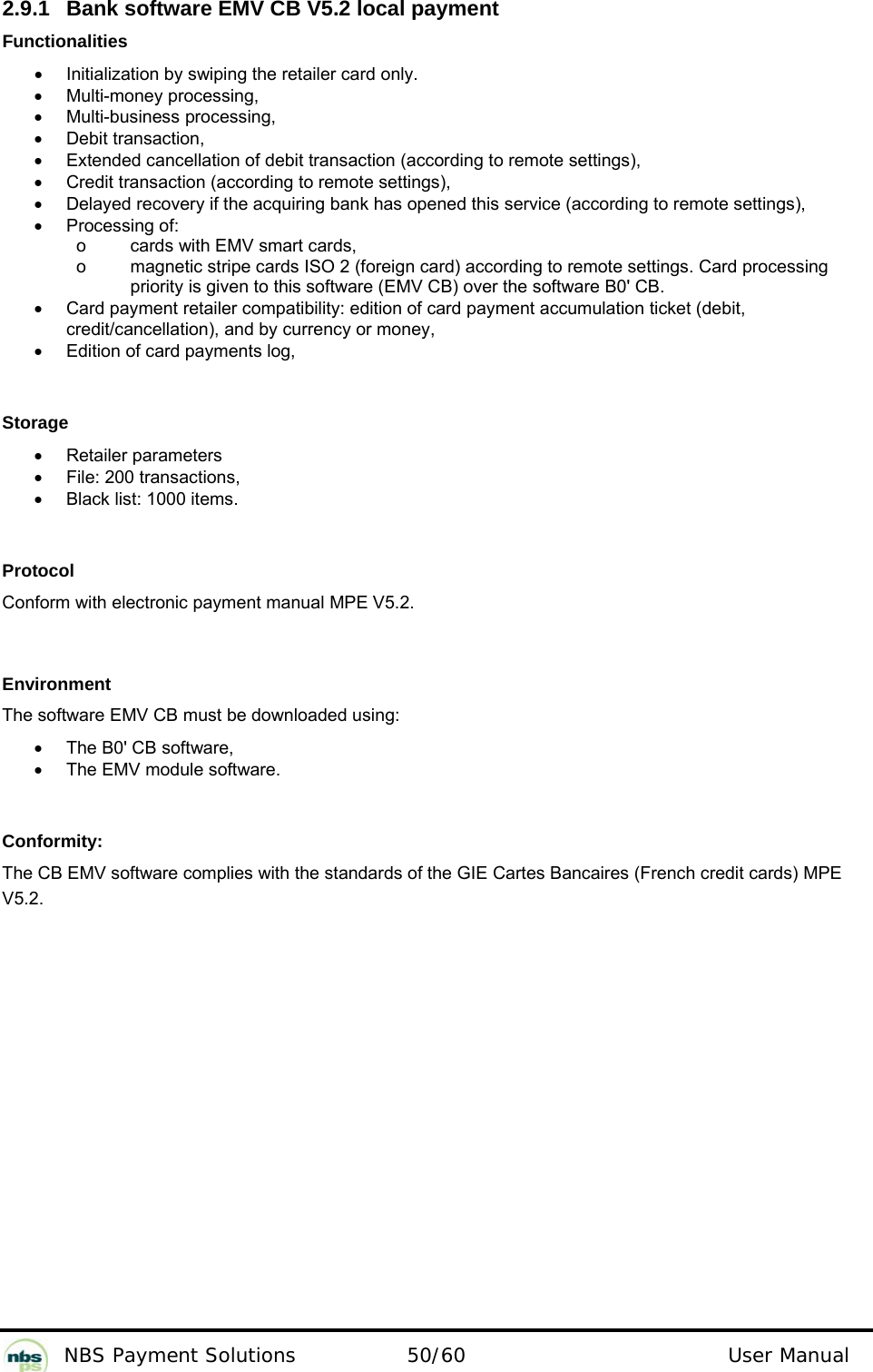           NBS Payment Solutions  50/60                                 User Manual 2.9.1  Bank software EMV CB V5.2 local payment  Functionalities  •  Initialization by swiping the retailer card only.  •  Multi-money processing,  •  Multi-business processing,  •  Debit transaction,  •  Extended cancellation of debit transaction (according to remote settings),  •  Credit transaction (according to remote settings),   •  Delayed recovery if the acquiring bank has opened this service (according to remote settings),  •  Processing of:      o  cards with EMV smart cards,      o  magnetic stripe cards ISO 2 (foreign card) according to remote settings. Card processing priority is given to this software (EMV CB) over the software B0&apos; CB.  •  Card payment retailer compatibility: edition of card payment accumulation ticket (debit, credit/cancellation), and by currency or money,  •  Edition of card payments log,     Storage  •  Retailer parameters  •  File: 200 transactions,  •  Black list: 1000 items.    Protocol  Conform with electronic payment manual MPE V5.2.    Environment  The software EMV CB must be downloaded using:   •  The B0&apos; CB software,  •  The EMV module software.    Conformity:  The CB EMV software complies with the standards of the GIE Cartes Bancaires (French credit cards) MPE V5.2.  