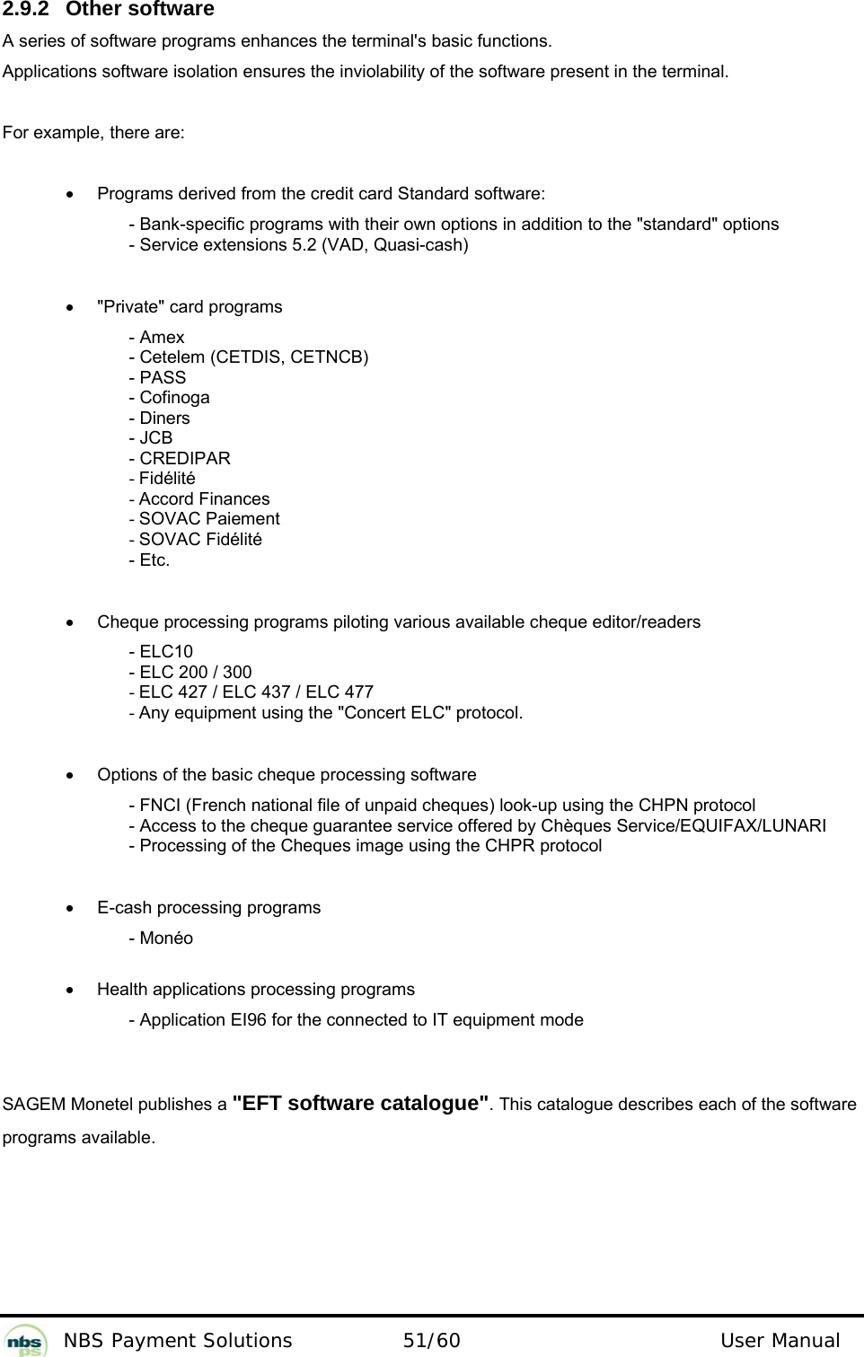          NBS Payment Solutions  51/60                                 User Manual 2.9.2  Other software  A series of software programs enhances the terminal&apos;s basic functions.   Applications software isolation ensures the inviolability of the software present in the terminal.  For example, there are:    •  Programs derived from the credit card Standard software:  - Bank-specific programs with their own options in addition to the &quot;standard&quot; options  - Service extensions 5.2 (VAD, Quasi-cash)    •  &quot;Private&quot; card programs  - Amex  - Cetelem (CETDIS, CETNCB)  - PASS  - Cofinoga  - Diners  - JCB  - CREDIPAR  - Fidélité  - Accord Finances  - SOVAC Paiement  - SOVAC Fidélité  - Etc.    •  Cheque processing programs piloting various available cheque editor/readers  - ELC10  - ELC 200 / 300  - ELC 427 / ELC 437 / ELC 477  - Any equipment using the &quot;Concert ELC&quot; protocol.     •  Options of the basic cheque processing software  - FNCI (French national file of unpaid cheques) look-up using the CHPN protocol  - Access to the cheque guarantee service offered by Chèques Service/EQUIFAX/LUNARI  - Processing of the Cheques image using the CHPR protocol    •  E-cash processing programs  - Monéo   •  Health applications processing programs  - Application EI96 for the connected to IT equipment mode    SAGEM Monetel publishes a &quot;EFT software catalogue&quot;. This catalogue describes each of the software programs available.   