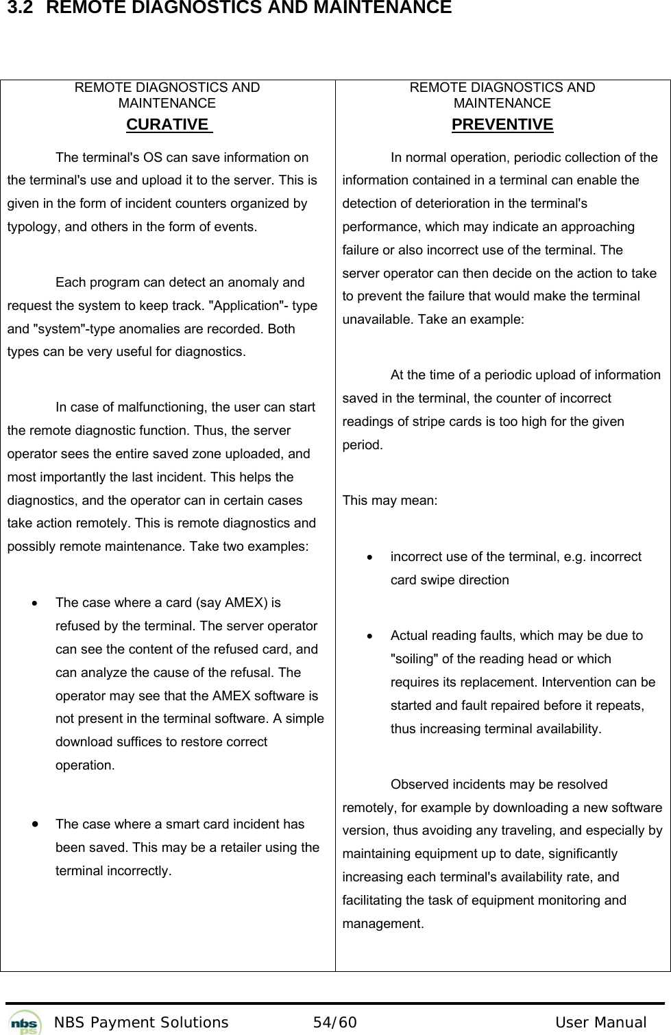          NBS Payment Solutions  54/60                                 User Manual 3.2  REMOTE DIAGNOSTICS AND MAINTENANCE   REMOTE DIAGNOSTICS AND  MAINTENANCE CURATIVE  The terminal&apos;s OS can save information on the terminal&apos;s use and upload it to the server. This is given in the form of incident counters organized by typology, and others in the form of events. Each program can detect an anomaly and request the system to keep track. &quot;Application&quot;- type and &quot;system&quot;-type anomalies are recorded. Both types can be very useful for diagnostics.  In case of malfunctioning, the user can start the remote diagnostic function. Thus, the server operator sees the entire saved zone uploaded, and most importantly the last incident. This helps the diagnostics, and the operator can in certain cases take action remotely. This is remote diagnostics and possibly remote maintenance. Take two examples: •  The case where a card (say AMEX) is refused by the terminal. The server operator can see the content of the refused card, and can analyze the cause of the refusal. The operator may see that the AMEX software is not present in the terminal software. A simple download suffices to restore correct operation. • The case where a smart card incident has been saved. This may be a retailer using the terminal incorrectly. REMOTE DIAGNOSTICS AND  MAINTENANCE PREVENTIVE In normal operation, periodic collection of the information contained in a terminal can enable the detection of deterioration in the terminal&apos;s performance, which may indicate an approaching failure or also incorrect use of the terminal. The server operator can then decide on the action to take to prevent the failure that would make the terminal unavailable. Take an example:  At the time of a periodic upload of information saved in the terminal, the counter of incorrect readings of stripe cards is too high for the given period. This may mean: •  incorrect use of the terminal, e.g. incorrect card swipe direction •  Actual reading faults, which may be due to &quot;soiling&quot; of the reading head or which requires its replacement. Intervention can be started and fault repaired before it repeats, thus increasing terminal availability.  Observed incidents may be resolved remotely, for example by downloading a new software version, thus avoiding any traveling, and especially by maintaining equipment up to date, significantly increasing each terminal&apos;s availability rate, and facilitating the task of equipment monitoring and management. 