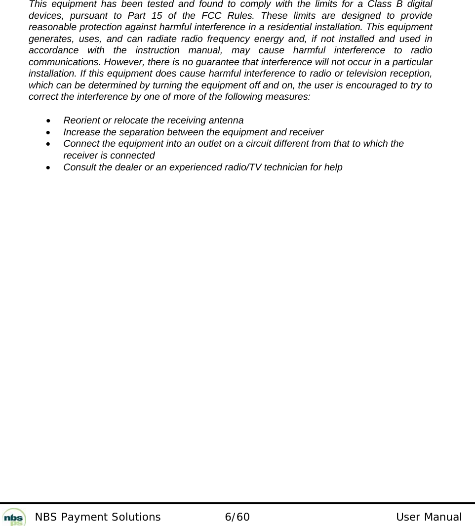           NBS Payment Solutions  6/60                                 User Manual                  This equipment has been tested and found to comply with the limits for a Class B digital devices, pursuant to Part 15 of the FCC Rules. These limits are designed to provide reasonable protection against harmful interference in a residential installation. This equipment generates, uses, and can radiate radio frequency energy and, if not installed and used in accordance with the instruction manual, may cause harmful interference to radio communications. However, there is no guarantee that interference will not occur in a particular installation. If this equipment does cause harmful interference to radio or television reception, which can be determined by turning the equipment off and on, the user is encouraged to try to correct the interference by one of more of the following measures:  • Reorient or relocate the receiving antenna • Increase the separation between the equipment and receiver • Connect the equipment into an outlet on a circuit different from that to which the receiver is connected • Consult the dealer or an experienced radio/TV technician for help  