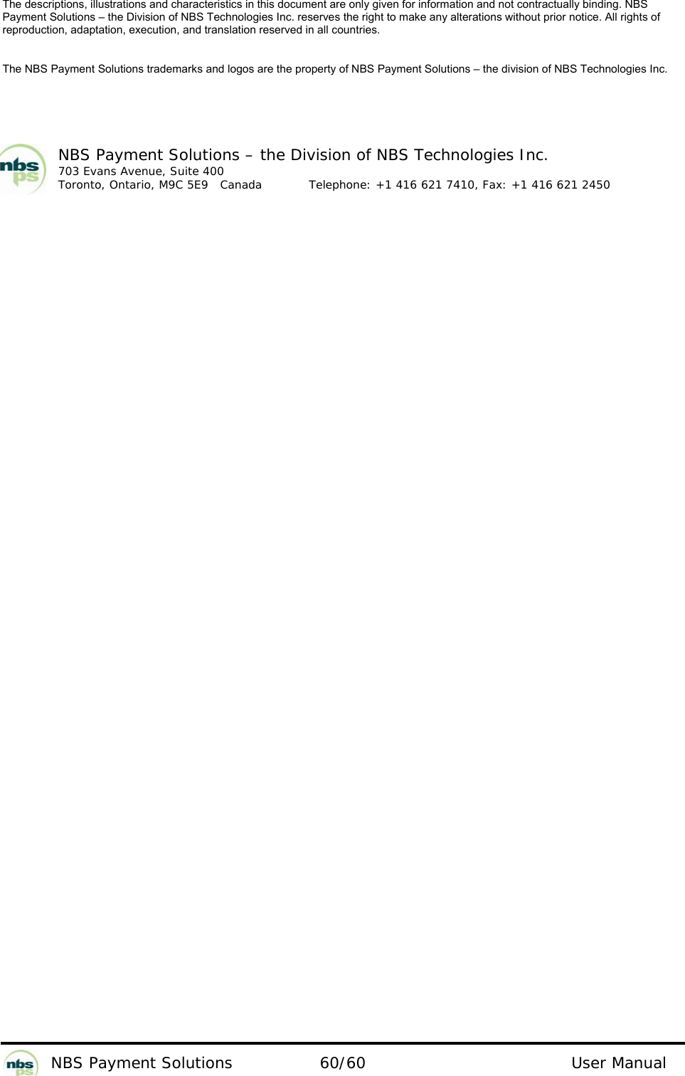           NBS Payment Solutions  60/60                                 User Manual The descriptions, illustrations and characteristics in this document are only given for information and not contractually binding. NBS Payment Solutions – the Division of NBS Technologies Inc. reserves the right to make any alterations without prior notice. All rights of reproduction, adaptation, execution, and translation reserved in all countries.   The NBS Payment Solutions trademarks and logos are the property of NBS Payment Solutions – the division of NBS Technologies Inc.    NBS Payment Solutions – the Division of NBS Technologies Inc. 703 Evans Avenue, Suite 400 Toronto, Ontario, M9C 5E9   Canada   Telephone: +1 416 621 7410, Fax: +1 416 621 2450   
