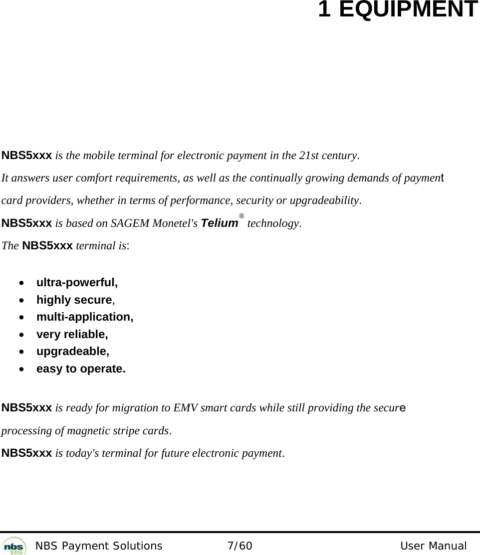           NBS Payment Solutions  7/60                                 User Manual 1 EQUIPMENT  NBS5xxx is the mobile terminal for electronic payment in the 21st century.   It answers user comfort requirements, as well as the continually growing demands of payment  card providers, whether in terms of performance, security or upgradeability.  NBS5xxx is based on SAGEM Monetel&apos;s Telium® technology.  The NBS5xxx terminal is:    • ultra-powerful,   • highly secure,  • multi-application,  • very reliable,   • upgradeable,  • easy to operate.   NBS5xxx is ready for migration to EMV smart cards while still providing the secure processing of magnetic stripe cards.  NBS5xxx is today&apos;s terminal for future electronic payment.     