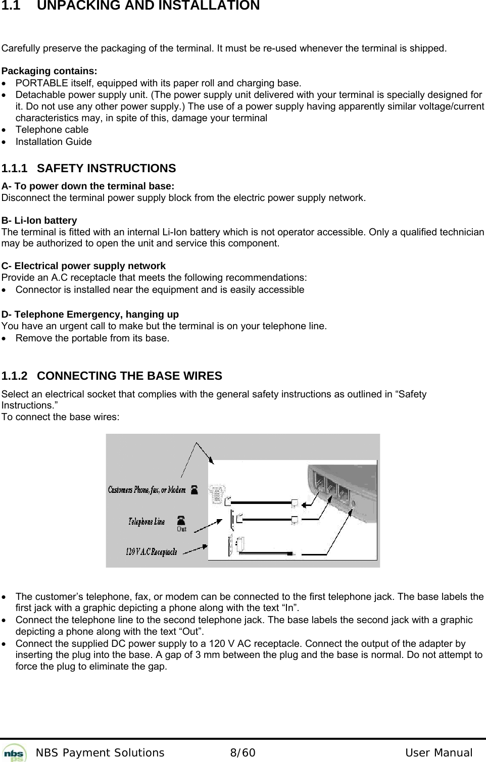           NBS Payment Solutions  8/60                                 User Manual 1.1  UNPACKING AND INSTALLATION Carefully preserve the packaging of the terminal. It must be re-used whenever the terminal is shipped.  Packaging contains: •  PORTABLE itself, equipped with its paper roll and charging base. •  Detachable power supply unit. (The power supply unit delivered with your terminal is specially designed for it. Do not use any other power supply.) The use of a power supply having apparently similar voltage/current characteristics may, in spite of this, damage your terminal • Telephone cable • Installation Guide  1.1.1 SAFETY INSTRUCTIONS A- To power down the terminal base: Disconnect the terminal power supply block from the electric power supply network.  B- Li-Ion battery The terminal is fitted with an internal Li-Ion battery which is not operator accessible. Only a qualified technician may be authorized to open the unit and service this component.  C- Electrical power supply network Provide an A.C receptacle that meets the following recommendations: •  Connector is installed near the equipment and is easily accessible  D- Telephone Emergency, hanging up You have an urgent call to make but the terminal is on your telephone line. •  Remove the portable from its base.   1.1.2  CONNECTING THE BASE WIRES Select an electrical socket that complies with the general safety instructions as outlined in “Safety Instructions.” To connect the base wires:      •  The customer’s telephone, fax, or modem can be connected to the first telephone jack. The base labels the first jack with a graphic depicting a phone along with the text “In”.  •  Connect the telephone line to the second telephone jack. The base labels the second jack with a graphic depicting a phone along with the text “Out”.  •  Connect the supplied DC power supply to a 120 V AC receptacle. Connect the output of the adapter by inserting the plug into the base. A gap of 3 mm between the plug and the base is normal. Do not attempt to force the plug to eliminate the gap.  