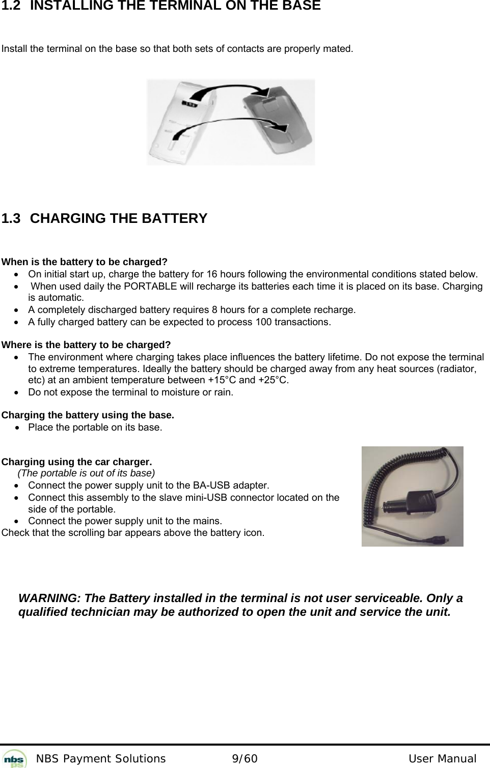           NBS Payment Solutions  9/60                                 User Manual 1.2  INSTALLING THE TERMINAL ON THE BASE Install the terminal on the base so that both sets of contacts are properly mated.           1.3 CHARGING THE BATTERY When is the battery to be charged? •  On initial start up, charge the battery for 16 hours following the environmental conditions stated below. •  When used daily the PORTABLE will recharge its batteries each time it is placed on its base. Charging is automatic. •  A completely discharged battery requires 8 hours for a complete recharge. •  A fully charged battery can be expected to process 100 transactions.  Where is the battery to be charged? •  The environment where charging takes place influences the battery lifetime. Do not expose the terminal to extreme temperatures. Ideally the battery should be charged away from any heat sources (radiator, etc) at an ambient temperature between +15°C and +25°C. •  Do not expose the terminal to moisture or rain.   Charging the battery using the base. •  Place the portable on its base.   Charging using the car charger.  (The portable is out of its base) •  Connect the power supply unit to the BA-USB adapter. •  Connect this assembly to the slave mini-USB connector located on the side of the portable. •  Connect the power supply unit to the mains.  Check that the scrolling bar appears above the battery icon.     WARNING: The Battery installed in the terminal is not user serviceable. Only a qualified technician may be authorized to open the unit and service the unit. 