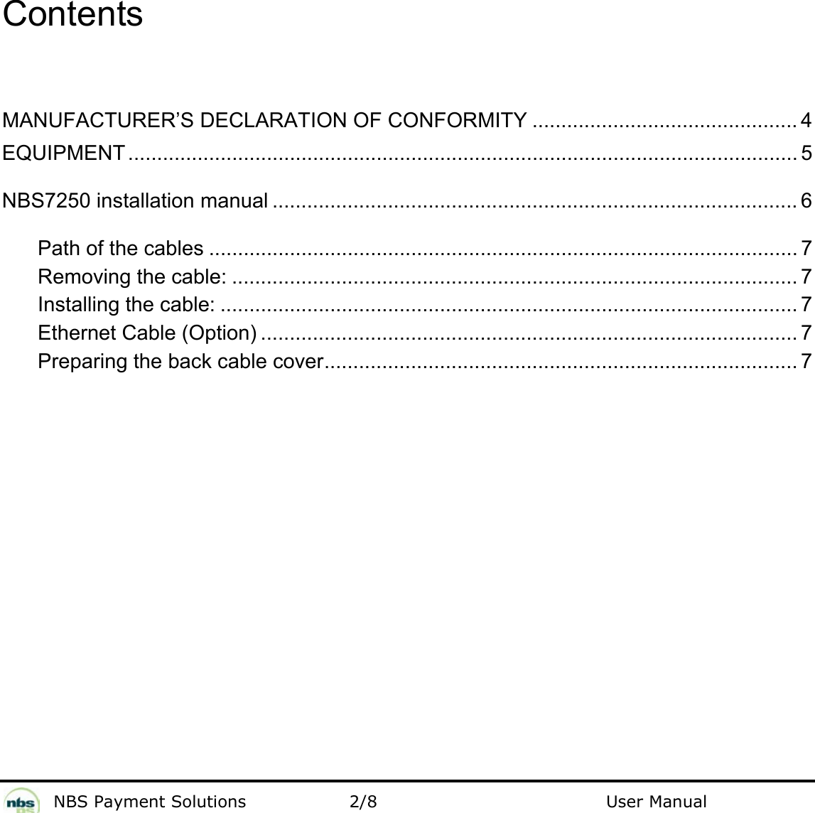           NBS Payment Solutions  2/8                                 User Manual   Contents    MANUFACTURER’S DECLARATION OF CONFORMITY .............................................. 4 EQUIPMENT .................................................................................................................... 5 NBS7250 installation manual ........................................................................................... 6 Path of the cables ...................................................................................................... 7 Removing the cable: .................................................................................................. 7 Installing the cable: .................................................................................................... 7 Ethernet Cable (Option) ............................................................................................. 7 Preparing the back cable cover.................................................................................. 7  