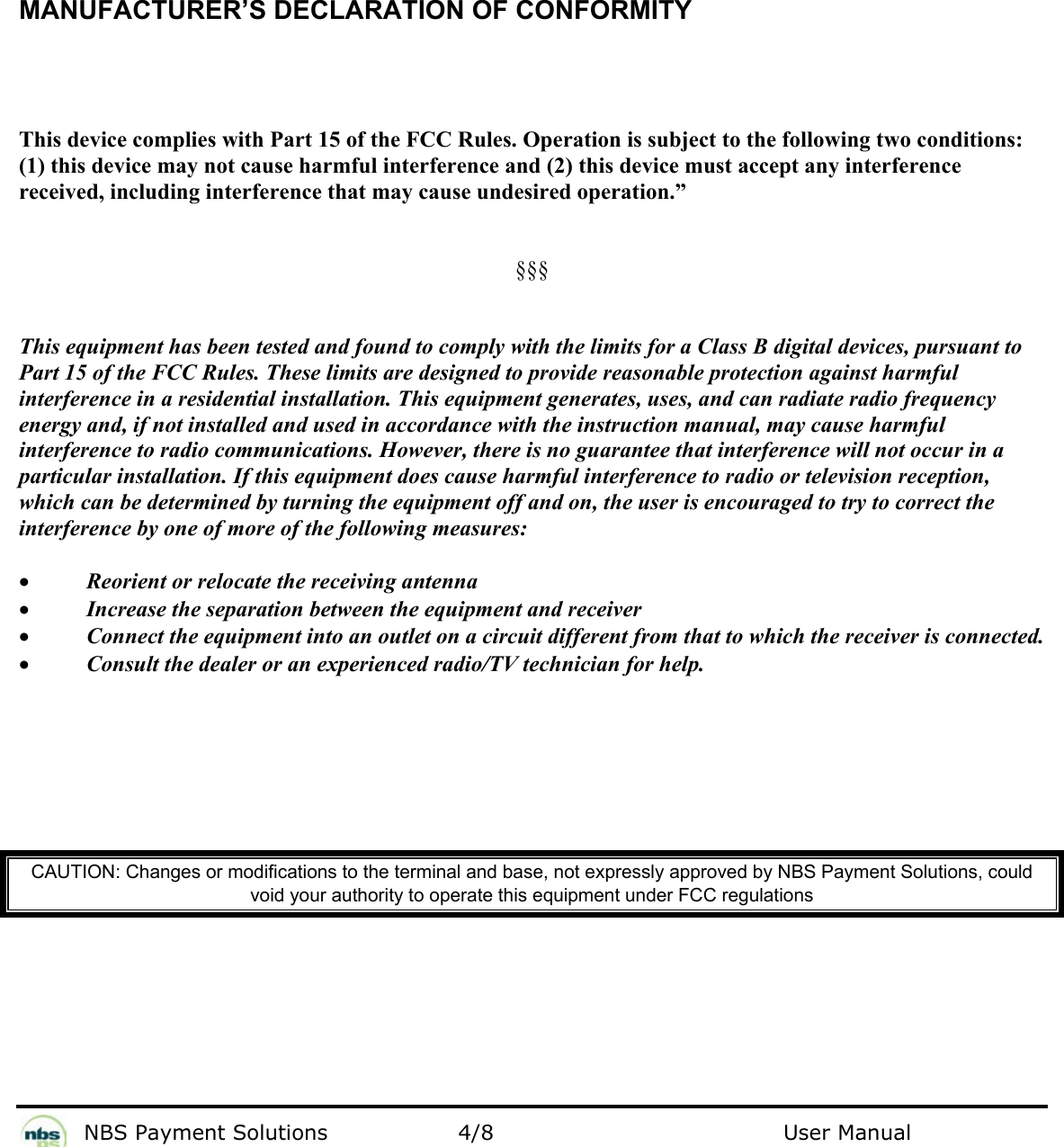           NBS Payment Solutions  4/8                                 User Manual  MANUFACTURER’S DECLARATION OF CONFORMITY  This device complies with Part 15 of the FCC Rules. Operation is subject to the following two conditions: (1) this device may not cause harmful interference and (2) this device must accept any interference received, including interference that may cause undesired operation.”   §§§   This equipment has been tested and found to comply with the limits for a Class B digital devices, pursuant to Part 15 of the FCC Rules. These limits are designed to provide reasonable protection against harmful interference in a residential installation. This equipment generates, uses, and can radiate radio frequency energy and, if not installed and used in accordance with the instruction manual, may cause harmful interference to radio communications. However, there is no guarantee that interference will not occur in a particular installation. If this equipment does cause harmful interference to radio or television reception, which can be determined by turning the equipment off and on, the user is encouraged to try to correct the interference by one of more of the following measures:  • Reorient or relocate the receiving antenna • Increase the separation between the equipment and receiver • Connect the equipment into an outlet on a circuit different from that to which the receiver is connected. • Consult the dealer or an experienced radio/TV technician for help.       CAUTION: Changes or modifications to the terminal and base, not expressly approved by NBS Payment Solutions, could void your authority to operate this equipment under FCC regulations      