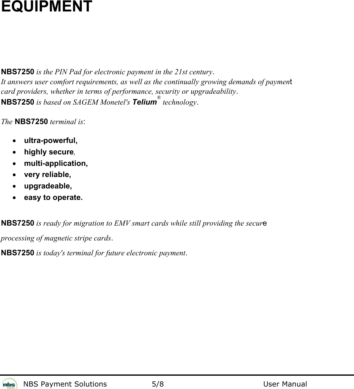           NBS Payment Solutions  5/8                                 User Manual  EQUIPMENT  NBS7250 is the PIN Pad for electronic payment in the 21st century.   It answers user comfort requirements, as well as the continually growing demands of payment  card providers, whether in terms of performance, security or upgradeability.  NBS7250 is based on SAGEM Monetel&apos;s Telium® technology.   The NBS7250 terminal is:    • ultra-powerful,   • highly secure,  • multi-application,  • very reliable,   • upgradeable,  • easy to operate.   NBS7250 is ready for migration to EMV smart cards while still providing the secure processing of magnetic stripe cards.  NBS7250 is today&apos;s terminal for future electronic payment.     