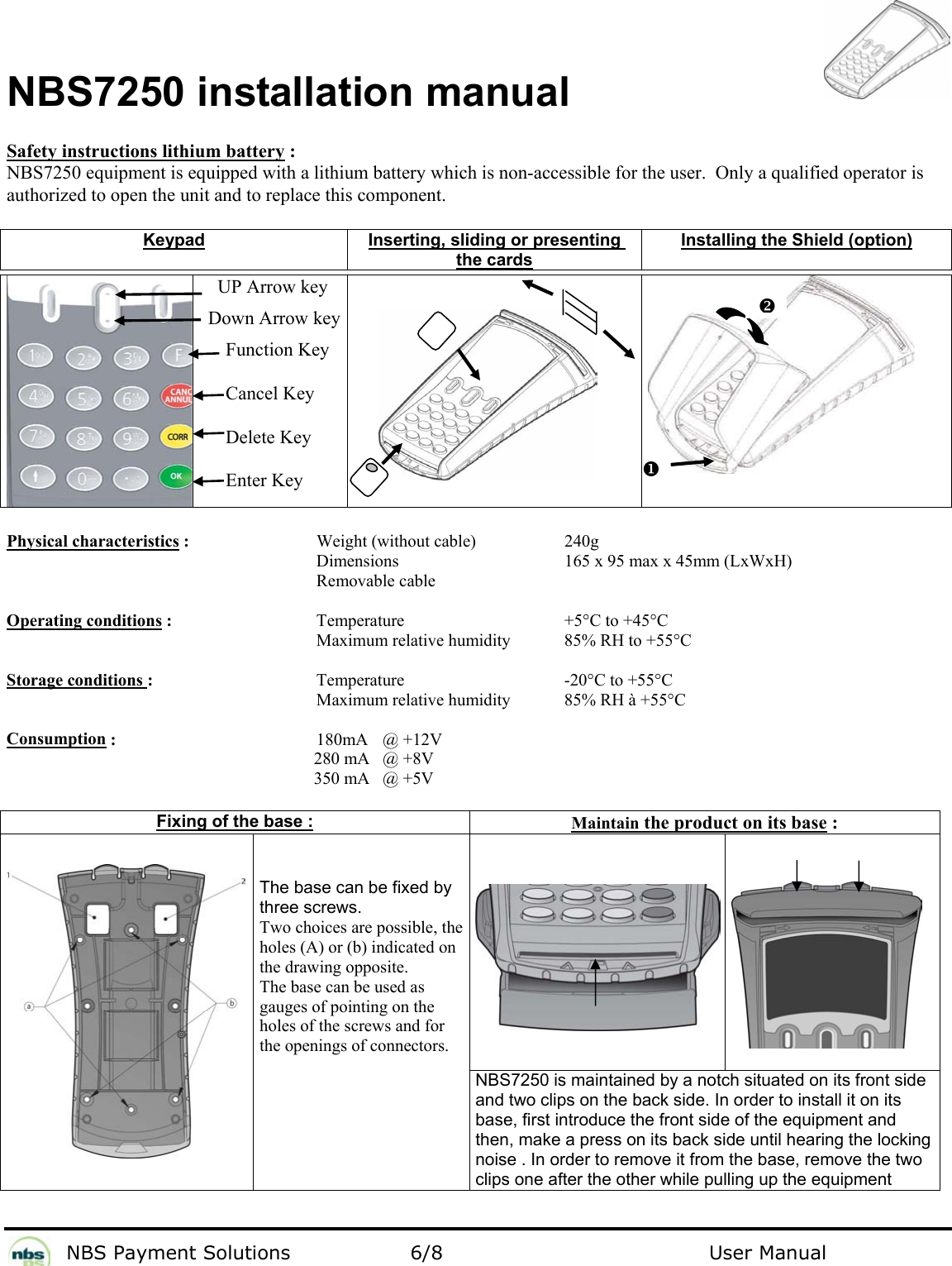           NBS Payment Solutions  6/8                                 User Manual  NBS7250 installation manual  Safety instructions lithium battery : NBS7250 equipment is equipped with a lithium battery which is non-accessible for the user.  Only a qualified operator is authorized to open the unit and to replace this component.   Keypad  Inserting, sliding or presenting the cards Installing the Shield (option)      UP Arrow key    Down Arrow key   Function Key   Cancel Key   Delete Key   Enter Key     Physical characteristics :     Weight (without cable)    240g       Dimensions   165 x 95 max x 45mm (LxWxH)       Removable cable     Operating conditions :    Temperature   +5°C to +45°C          Maximum relative humidity  85% RH to +55°C  Storage conditions :   Temperature   -20°C to +55°C          Maximum relative humidity  85% RH à +55°C  Consumption :    180mA  @ +12V     280 mA   @ +8V     350 mA   @ +5V   Fixing of the base : Maintain the product on its base :          The base can be fixed by three screws. Two choices are possible, the holes (A) or (b) indicated on the drawing opposite.  The base can be used as gauges of pointing on the holes of the screws and for the openings of connectors.   NBS7250 is maintained by a notch situated on its front side and two clips on the back side. In order to install it on its base, first introduce the front side of the equipment and then, make a press on its back side until hearing the locking noise . In order to remove it from the base, remove the two clips one after the other while pulling up the equipment YX