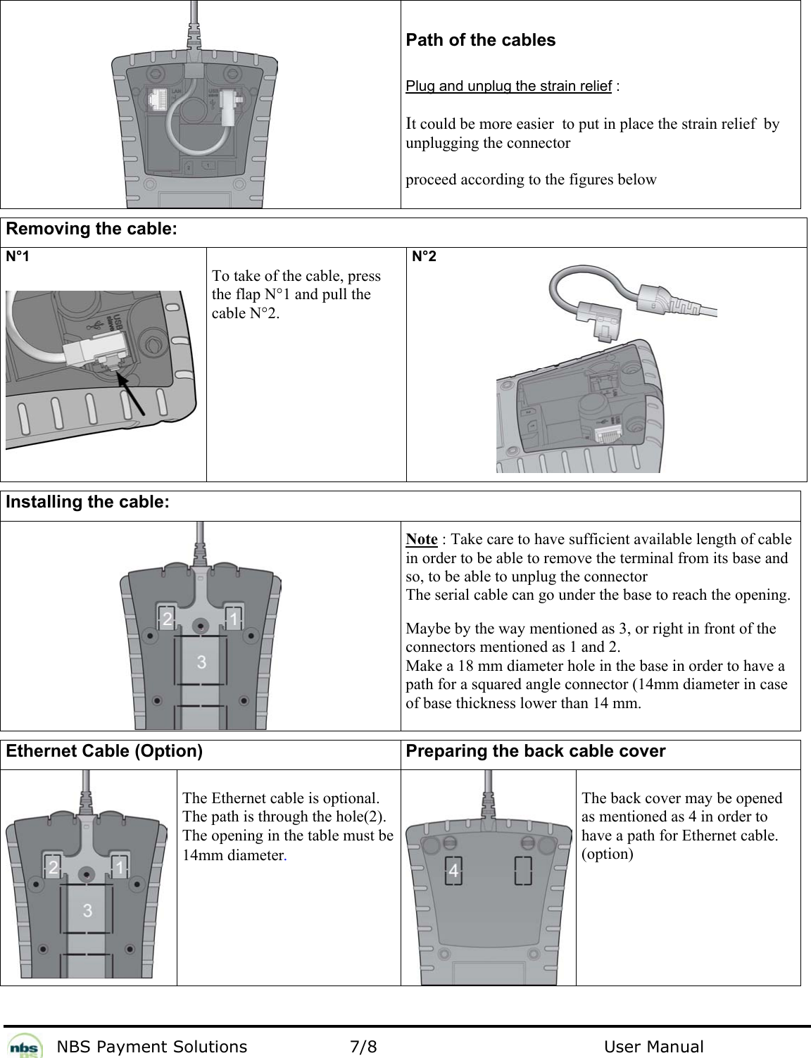           NBS Payment Solutions  7/8                                 User Manual      Path of the cables  Plug and unplug the strain relief :  It could be more easier  to put in place the strain relief  by  unplugging the connector  proceed according to the figures below  Removing the cable: N°1    To take of the cable, press the flap N°1 and pull the cable N°2. N°2   Installing the cable:   Note : Take care to have sufficient available length of cable in order to be able to remove the terminal from its base and so, to be able to unplug the connector The serial cable can go under the base to reach the opening.  Maybe by the way mentioned as 3, or right in front of the connectors mentioned as 1 and 2. Make a 18 mm diameter hole in the base in order to have a path for a squared angle connector (14mm diameter in case of base thickness lower than 14 mm.   Ethernet Cable (Option)  Preparing the back cable cover   The Ethernet cable is optional. The path is through the hole(2). The opening in the table must be 14mm diameter.  The back cover may be opened as mentioned as 4 in order to have a path for Ethernet cable. (option) 