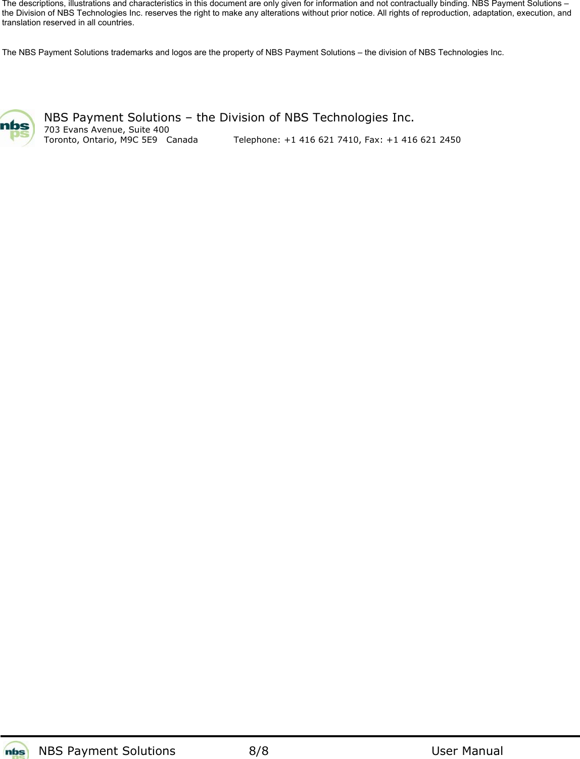           NBS Payment Solutions  8/8                                 User Manual The descriptions, illustrations and characteristics in this document are only given for information and not contractually binding. NBS Payment Solutions – the Division of NBS Technologies Inc. reserves the right to make any alterations without prior notice. All rights of reproduction, adaptation, execution, and translation reserved in all countries.   The NBS Payment Solutions trademarks and logos are the property of NBS Payment Solutions – the division of NBS Technologies Inc.    NBS Payment Solutions – the Division of NBS Technologies Inc. 703 Evans Avenue, Suite 400 Toronto, Ontario, M9C 5E9   Canada   Telephone: +1 416 621 7410, Fax: +1 416 621 2450   
