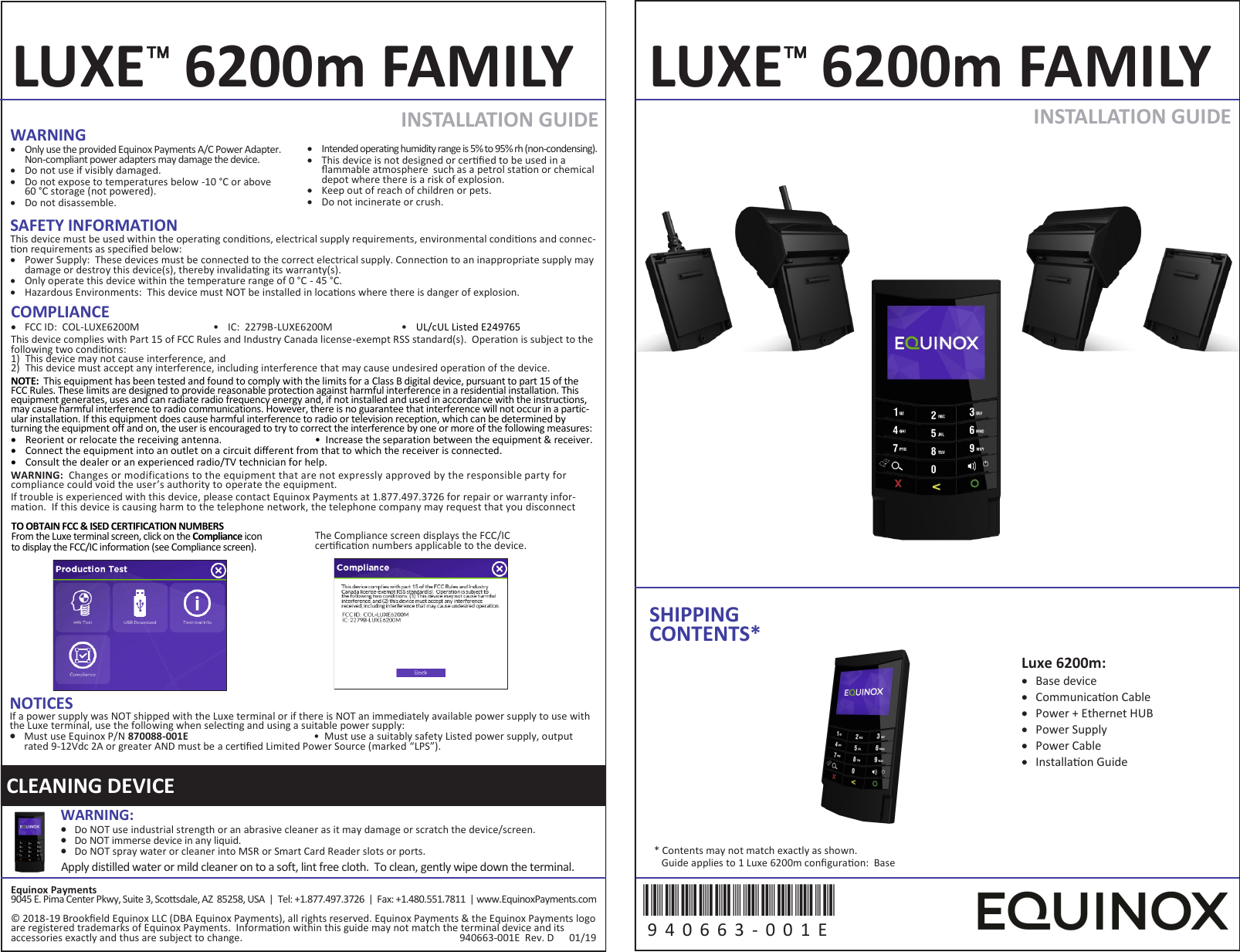 TO OBTAIN FCC &amp; ISED CERTIFICATION NUMBERS From the Luxe terminal screen, click on the Compliance icon to display the FCC/IC information (see Compliance screen). The Compliance screen displays the FCC/IC cercaon numbers applicable to the device. SAFETY INFORMATION This device must be used within the operang condions, electrical supply requirements, environmental condions and connec-on requirements as specied below:   Power Supply:  These devices must be connected to the correct electrical supply. Connecon to an inappropriate supply may damage or destroy this device(s), thereby invalidang its warranty(s).   Only operate this device within the temperature range of 0 &deg;C - 45 &deg;C.   Hazardous Environments:  This device must NOT be installed in locaons where there is danger of explosion. INSTALLATION GUIDE  INSTALLATION GUIDE  LUXE 6200m FAMILY LUXE 6200m FAMILY SHIPPING CONTENTS* Equinox Payments 9045 E. Pima Center Pkwy, Suite 3, Scosdale, AZ  85258, USA  |  Tel: +1.877.497.3726  |  Fax: +1.480.551.7811  | www.EquinoxPayments.com &copy; 2018-19 Brookeld Equinox LLC (DBA Equinox Payments), all rights reserved. Equinox Payments &amp; the Equinox Payments logo are registered trademarks of Equinox Payments.  Informaon within this guide may not match the terminal device and its accessories exactly and thus are subject to change.                                                                                     940663-001E  Rev. D      01/19 Luxe 6200m:   Base device   Communicaon Cable   Power + Ethernet HUB   Power Supply   Power Cable   Installaon Guide 940663-001E 9 4 0 6 6 3 -0 0 1 E  * Contents may not match exactly as shown.    Guide applies to 1 Luxe 6200m conguraon:  Base CLEANING DEVICE WARNING:    Do NOT use industrial strength or an abrasive cleaner as it may damage or scratch the device/screen.   Do NOT immerse device in any liquid.   Do NOT spray water or cleaner into MSR or Smart Card Reader slots or ports. Apply distilled water or mild cleaner on to a soft, lint free cloth.  To clean, gently wipe down the terminal. WARNING   Only use the provided Equinox Payments A/C Power Adapter. Non-compliant power adapters may damage the device.    Do not use if visibly damaged.    Do not expose to temperatures below -10 &deg;C or above  60 &deg;C storage (not powered).    Do not disassemble.    Intended operating humidity range is 5% to 95% rh (non-condensing).   This device is not designed or cered to be used in a ammable atmosphere  such as a petrol staon or chemical depot where there is a risk of explosion.   Keep out of reach of children or pets.   Do not incinerate or crush. NOTICES If a power supply was NOT shipped with the Luxe terminal or if there is NOT an immediately available power supply to use with the Luxe terminal, use the following when selecng and using a suitable power supply:   Must use Equinox P/N 870088-001E   &bull;  Must use a suitably safety Listed power supply, output rated 9-12Vdc 2A or greater AND must be a cered Limited Power Source (marked &ldquo;LPS&rdquo;). COMPLIANCE   FCC ID:  COL-LUXE6200M &bull; IC:  2279B-LUXE6200M &bull; UL/cUL Listed E249765 This device complies with Part 15 of FCC Rules and Industry Canada license-exempt RSS standard(s).  Operaon is subject to the following two condions: 1) This device may not cause interference, and 2) This device must accept any interference, including interference that may cause undesired operaon of the device. NOTE:  This equipment has been tested and found to comply with the limits for a Class B digital device, pursuant to part 15 of the FCC Rules. These limits are designed to provide reasonable protection against harmful interference in a residential installation. This equipment generates, uses and can radiate radio frequency energy and, if not installed and used in accordance with the instructions, may cause harmful interference to radio communications. However, there is no guarantee that interference will not occur in a partic-ular installation. If this equipment does cause harmful interference to radio or television reception, which can be determined by turning the equipment off and on, the user is encouraged to try to correct the interference by one or more of the following measures:   Reorient or relocate the receiving antenna. &bull;  Increase the separation between the equipment &amp; receiver.   Connect the equipment into an outlet on a circuit dierent from that to which the receiver is connected.   Consult the dealer or an experienced radio/TV technician for help.  WARNING:  Changes or modifications to the equipment that are not expressly approved by the responsible party for compliance could void the user&rsquo;s authority to operate the equipment. If trouble is experienced with this device, please contact Equinox Payments at 1.877.497.3726 for repair or warranty infor-mation.  If this device is causing harm to the telephone network, the telephone company may request that you disconnect 