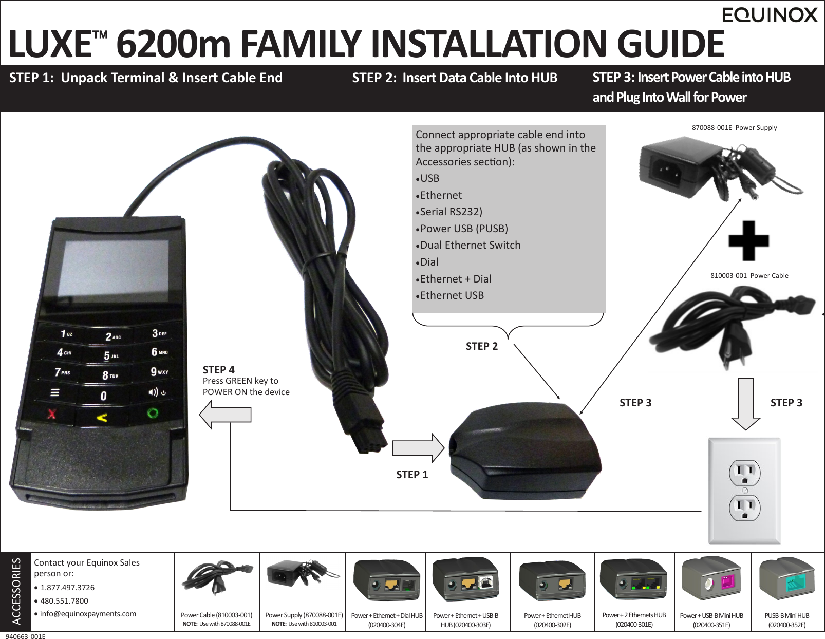  LUXE 6200m FAMILY INSTALLATION GUIDE  STEP 1:  Unpack Terminal &amp; Insert Cable End STEP 3: Insert Power Cable into HUB  and Plug Into Wall for Power STEP 2:  Insert Data Cable Into HUB     ACCESSORIES Power Supply (870088-001E) NOTE:  Use with 810003-001 Contact your Equinox Sales  person or:    1.877.497.3726   480.551.7800   info@equinoxpayments.com 940663-001E Power + Ethernet + Dial HUB(020400-304E) Power + Ethernet + USB-B HUB (020400-303E) Power + Ethernet HUB (020400-302E) Power + 2 Ethernets HUB (020400-301E) Power + USB-B Mini HUB (020400-351E) PUSB-B Mini HUB  (020400-352E) 810003-001  Power Cable Power Cable (810003-001) NOTE:  Use with 870088-001E Connect appropriate cable end into the appropriate HUB (as shown in the Accessories secon):  USB  Ethernet  Serial RS232)  Power USB (PUSB)  Dual Ethernet Switch  Dial  Ethernet + Dial  Ethernet USB STEP 1 STEP 3 STEP 2 STEP 3 870088-001E  Power Supply STEP 4 Press GREEN key to POWER ON the device 