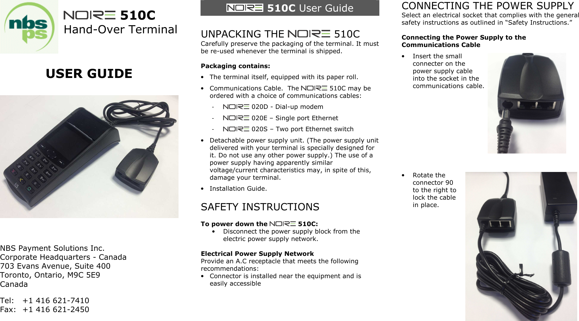   510C Hand-Over Terminal   USER GUIDE      NBS Payment Solutions Inc. Corporate Headquarters - Canada 703 Evans Avenue, Suite 400  Toronto, Ontario, M9C 5E9 Canada Tel:  +1 416 621-7410 Fax:  +1 416 621-2450    510C User Guide  UNPACKING THE   510C Carefully preserve the packaging of the terminal. It must be re-used whenever the terminal is shipped.  Packaging contains: &bull; The terminal itself, equipped with its paper roll. &bull; Communications Cable.  The   510C may be ordered with a choice of communications cables: -   020D - Dial-up modem -   020E &ndash; Single port Ethernet -   020S &ndash; Two port Ethernet switch &bull; Detachable power supply unit. (The power supply unit delivered with your terminal is specially designed for it. Do not use any other power supply.) The use of a power supply having apparently similar voltage/current characteristics may, in spite of this, damage your terminal. &bull; Installation Guide.  SAFETY INSTRUCTIONS  To power down the   510C: &bull; Disconnect the power supply block from the electric power supply network.  Electrical Power Supply Network Provide an A.C receptacle that meets the following recommendations: &bull; Connector is installed near the equipment and is easily accessible     CONNECTING THE POWER SUPPLY Select an electrical socket that complies with the general safety instructions as outlined in &ldquo;Safety Instructions.&rdquo;  Connecting the Power Supply to the Communications Cable &bull; Insert the small connecter on the power supply cable into the socket in the communications cable.        &bull; Rotate the connector 90 to the right to lock the cable in place.           