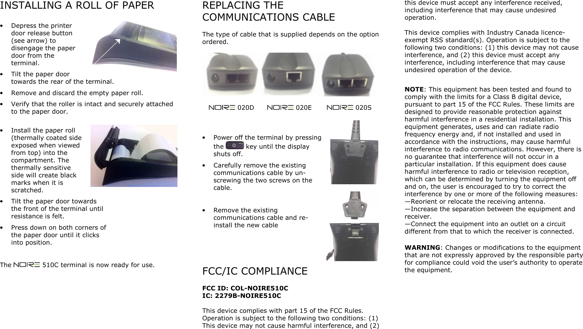 INSTALLING A ROLL OF PAPER  &bull; Depress the printer door release button (see arrow) to disengage the paper door from the terminal. &bull; Tilt the paper door towards the rear of the terminal. &bull; Remove and discard the empty paper roll. &bull; Verify that the roller is intact and securely attached to the paper door.  &bull; Install the paper roll (thermally coated side exposed when viewed from top) into the compartment. The thermally sensitive side will create black marks when it is scratched. &bull; Tilt the paper door towards the front of the terminal until resistance is felt. &bull; Press down on both corners of the paper door until it clicks into position.   The   510C terminal is now ready for use.   REPLACING THE COMMUNICATIONS CABLE  The type of cable that is supplied depends on the option ordered.           020D        020E         020S    &bull; Power off the terminal by pressing the   key until the display shuts off. &bull; Carefully remove the existing communications cable by un-screwing the two screws on the cable.  &bull; Remove the existing communications cable and re-install the new cable     FCC/IC COMPLIANCE  FCC ID: COL-NOIRE510C IC: 2279B-NOIRE510C  This device complies with part 15 of the FCC Rules. Operation is subject to the following two conditions: (1) This device may not cause harmful interference, and (2) this device must accept any interference received, including interference that may cause undesired operation.  This device complies with Industry Canada licence-exempt RSS standard(s). Operation is subject to the following two conditions: (1) this device may not cause interference, and (2) this device must accept any interference, including interference that may cause undesired operation of the device.  NOTE: This equipment has been tested and found to comply with the limits for a Class B digital device, pursuant to part 15 of the FCC Rules. These limits are designed to provide reasonable protection against harmful interference in a residential installation. This equipment generates, uses and can radiate radio frequency energy and, if not installed and used in accordance with the instructions, may cause harmful interference to radio communications. However, there is no guarantee that interference will not occur in a particular installation. If this equipment does cause harmful interference to radio or television reception, which can be determined by turning the equipment off and on, the user is encouraged to try to correct the interference by one or more of the following measures: &mdash;Reorient or relocate the receiving antenna. &mdash;Increase the separation between the equipment and receiver. &mdash;Connect the equipment into an outlet on a circuit different from that to which the receiver is connected.   WARNING: Changes or modifications to the equipment that are not expressly approved by the responsible party for compliance could void the user&rsquo;s authority to operate the equipment.  