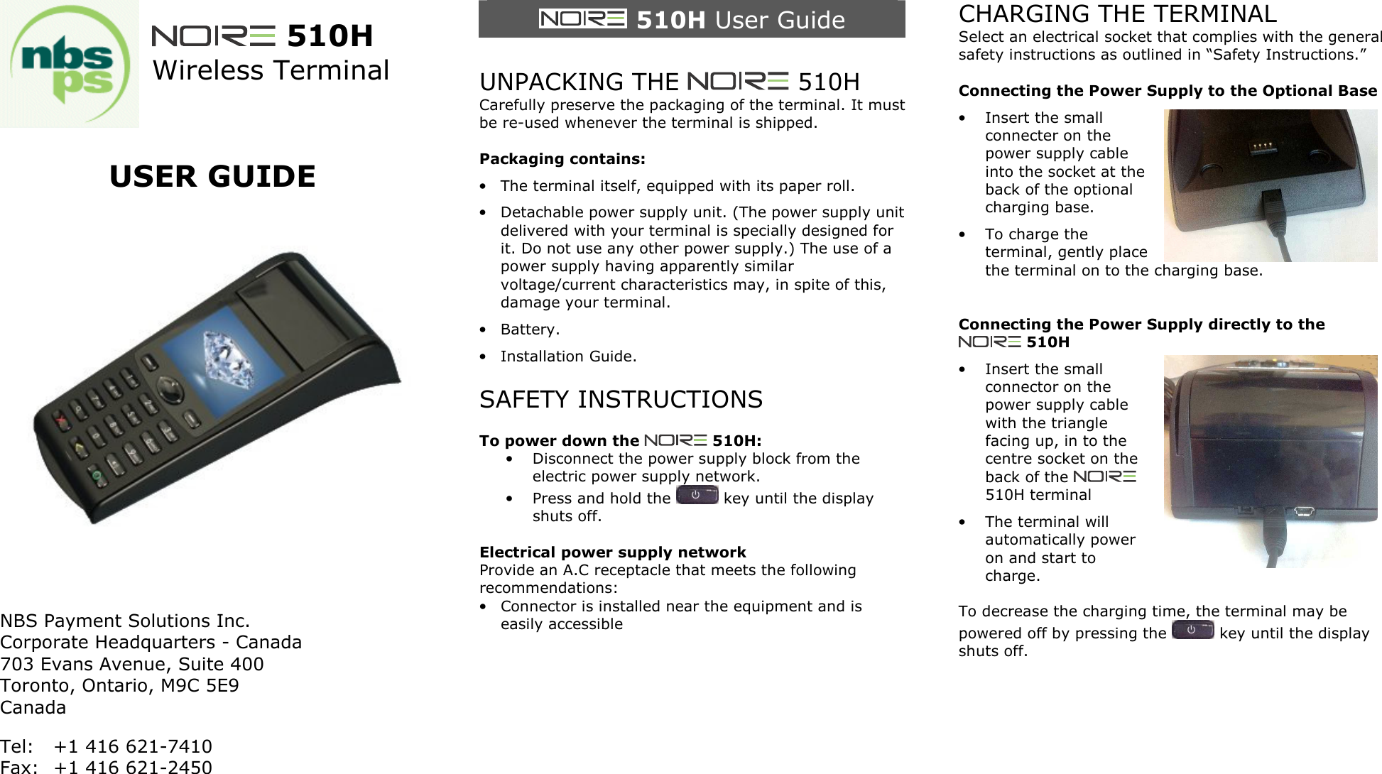   510H Wireless Terminal   USER GUIDE      NBS Payment Solutions Inc. Corporate Headquarters - Canada 703 Evans Avenue, Suite 400  Toronto, Ontario, M9C 5E9 Canada Tel:  +1 416 621-7410 Fax:  +1 416 621-2450    510H User Guide  UNPACKING THE   510H Carefully preserve the packaging of the terminal. It must be re-used whenever the terminal is shipped.  Packaging contains: &bull; The terminal itself, equipped with its paper roll. &bull; Detachable power supply unit. (The power supply unit delivered with your terminal is specially designed for it. Do not use any other power supply.) The use of a power supply having apparently similar voltage/current characteristics may, in spite of this, damage your terminal. &bull; Battery. &bull; Installation Guide.  SAFETY INSTRUCTIONS  To power down the   510H: &bull; Disconnect the power supply block from the electric power supply network. &bull; Press and hold the   key until the display shuts off.  Electrical power supply network Provide an A.C receptacle that meets the following recommendations: &bull; Connector is installed near the equipment and is easily accessible        CHARGING THE TERMINAL Select an electrical socket that complies with the general safety instructions as outlined in &ldquo;Safety Instructions.&rdquo;  Connecting the Power Supply to the Optional Base &bull; Insert the small connecter on the power supply cable into the socket at the back of the optional charging base. &bull; To charge the terminal, gently place the terminal on to the charging base.   Connecting the Power Supply directly to the  510H &bull; Insert the small connector on the power supply cable with the triangle facing up, in to the centre socket on the back of the   510H terminal &bull; The terminal will automatically power on and start to charge.  To decrease the charging time, the terminal may be powered off by pressing the   key until the display shuts off.    