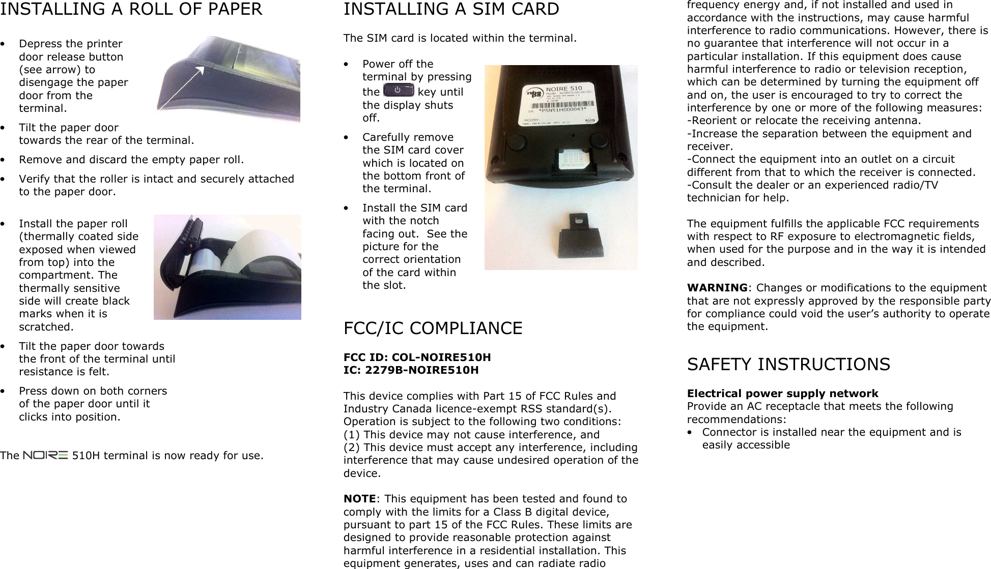 INSTALLING A ROLL OF PAPER  &bull; Depress the printer door release button (see arrow) to disengage the paper door from the terminal. &bull; Tilt the paper door towards the rear of the terminal. &bull; Remove and discard the empty paper roll. &bull; Verify that the roller is intact and securely attached to the paper door.  &bull; Install the paper roll (thermally coated side exposed when viewed from top) into the compartment. The thermally sensitive side will create black marks when it is scratched. &bull; Tilt the paper door towards the front of the terminal until resistance is felt. &bull; Press down on both corners of the paper door until it clicks into position.   The   510H terminal is now ready for use.   INSTALLING A SIM CARD  The SIM card is located within the terminal.  &bull; Power off the terminal by pressing the   key until the display shuts off. &bull; Carefully remove the SIM card cover which is located on the bottom front of the terminal. &bull; Install the SIM card with the notch facing out.  See the picture for the correct orientation of the card within the slot.    FCC/IC COMPLIANCE  FCC ID: COL-NOIRE510H IC: 2279B-NOIRE510H  This device complies with Part 15 of FCC Rules and Industry Canada licence-exempt RSS standard(s). Operation is subject to the following two conditions: (1) This device may not cause interference, and  (2) This device must accept any interference, including interference that may cause undesired operation of the device.  NOTE: This equipment has been tested and found to comply with the limits for a Class B digital device, pursuant to part 15 of the FCC Rules. These limits are designed to provide reasonable protection against harmful interference in a residential installation. This equipment generates, uses and can radiate radio frequency energy and, if not installed and used in accordance with the instructions, may cause harmful interference to radio communications. However, there is no guarantee that interference will not occur in a particular installation. If this equipment does cause harmful interference to radio or television reception, which can be determined by turning the equipment off and on, the user is encouraged to try to correct the interference by one or more of the following measures: -Reorient or relocate the receiving antenna. -Increase the separation between the equipment and receiver. -Connect the equipment into an outlet on a circuit different from that to which the receiver is connected. -Consult the dealer or an experienced radio/TV technician for help.  The equipment fulfills the applicable FCC requirements with respect to RF exposure to electromagnetic fields, when used for the purpose and in the way it is intended and described.  WARNING: Changes or modifications to the equipment that are not expressly approved by the responsible party for compliance could void the user&rsquo;s authority to operate the equipment.  SAFETY INSTRUCTIONS  Electrical power supply network Provide an AC receptacle that meets the following recommendations: &bull; Connector is installed near the equipment and is easily accessible      