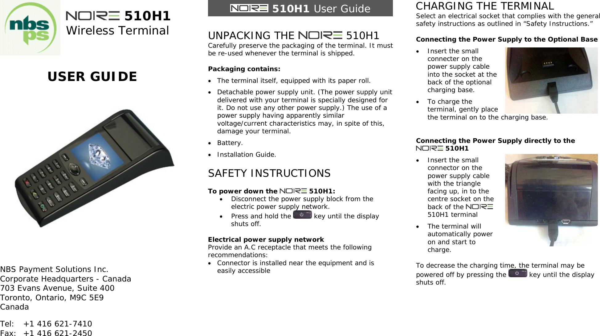  510H1 Wireless Terminal   USER GUIDE      NBS Payment Solutions Inc. Corporate Headquarters - Canada 703 Evans Avenue, Suite 400  Toronto, Ontario, M9C 5E9 Canada Tel:  +1 416 621-7410 Fax:  +1 416 621-2450    510H1 User Guide  UNPACKING THE   510H1 Carefully preserve the packaging of the terminal. It must be re-used whenever the terminal is shipped.  Packaging contains:  The terminal itself, equipped with its paper roll.  Detachable power supply unit. (The power supply unit delivered with your terminal is specially designed for it. Do not use any other power supply.) The use of a power supply having apparently similar voltage/current characteristics may, in spite of this, damage your terminal.  Battery.  Installation Guide.  SAFETY INSTRUCTIONS  To power down the   510H1:  Disconnect the power supply block from the electric power supply network.  Press and hold the   key until the display shuts off.  Electrical power supply network Provide an A.C receptacle that meets the following recommendations:  Connector is installed near the equipment and is easily accessible         CHARGING THE TERMINAL Select an electrical socket that complies with the general safety instructions as outlined in &ldquo;Safety Instructions.&rdquo;  Connecting the Power Supply to the Optional Base  Insert the small connecter on the power supply cable into the socket at the back of the optional charging base.  To charge the terminal, gently place the terminal on to the charging base.   Connecting the Power Supply directly to the  510H1  Insert the small connector on the power supply cable with the triangle facing up, in to the centre socket on the back of the   510H1 terminal  The terminal will automatically power on and start to charge.  To decrease the charging time, the terminal may be powered off by pressing the   key until the display shuts off.    