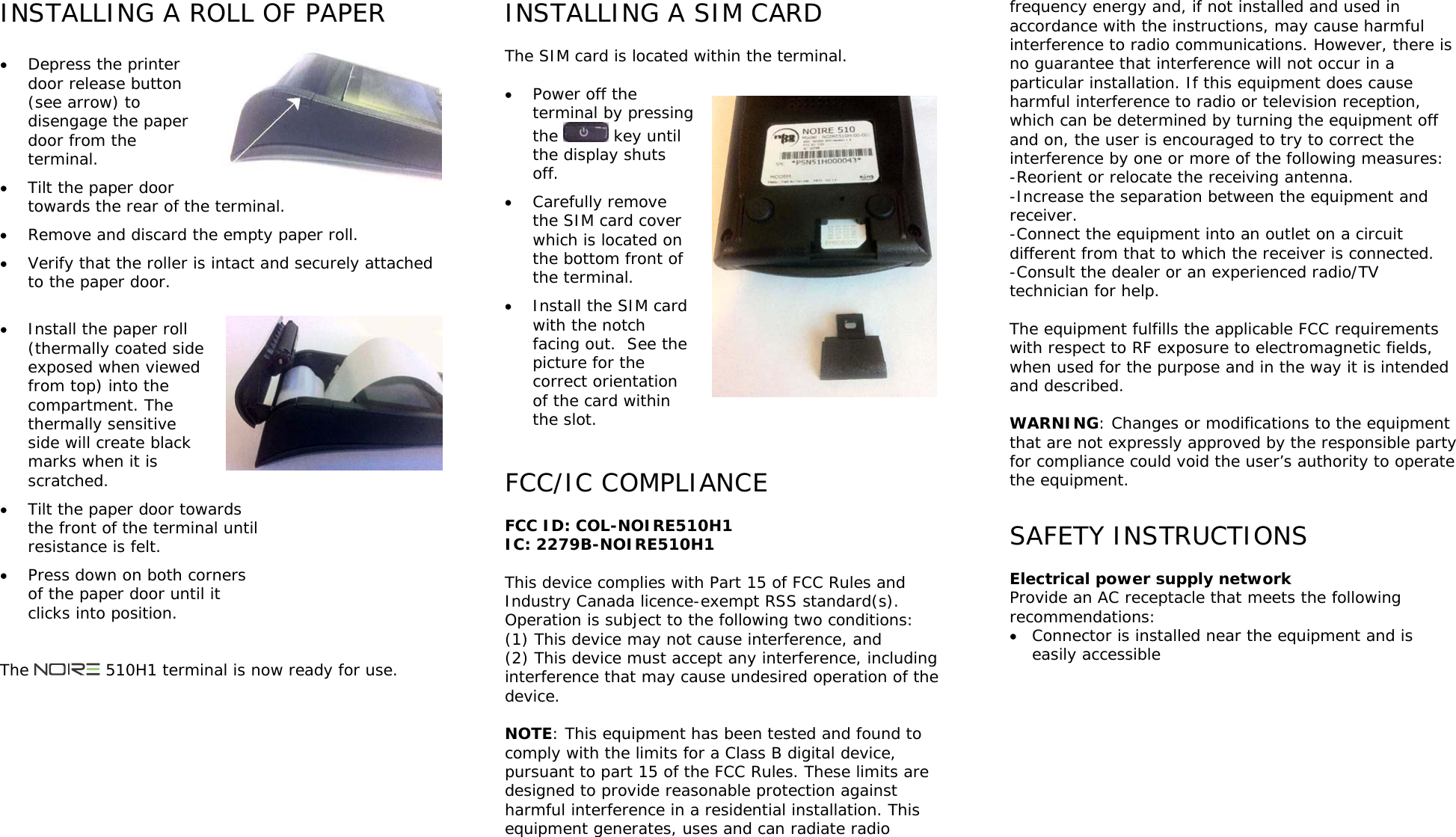 INSTALLING A ROLL OF PAPER   Depress the printer door release button (see arrow) to disengage the paper door from the terminal.  Tilt the paper door towards the rear of the terminal.  Remove and discard the empty paper roll.  Verify that the roller is intact and securely attached to the paper door.   Install the paper roll (thermally coated side exposed when viewed from top) into the compartment. The thermally sensitive side will create black marks when it is scratched.  Tilt the paper door towards the front of the terminal until resistance is felt.  Press down on both corners of the paper door until it clicks into position.   The   510H1 terminal is now ready for use.   INSTALLING A SIM CARD  The SIM card is located within the terminal.   Power off the terminal by pressing the   key until the display shuts off.  Carefully remove the SIM card cover which is located on the bottom front of the terminal.  Install the SIM card with the notch facing out.  See the picture for the correct orientation of the card within the slot.    FCC/IC COMPLIANCE  FCC ID: COL-NOIRE510H1 IC: 2279B-NOIRE510H1  This device complies with Part 15 of FCC Rules and Industry Canada licence-exempt RSS standard(s). Operation is subject to the following two conditions: (1) This device may not cause interference, and  (2) This device must accept any interference, including interference that may cause undesired operation of the device.  NOTE: This equipment has been tested and found to comply with the limits for a Class B digital device, pursuant to part 15 of the FCC Rules. These limits are designed to provide reasonable protection against harmful interference in a residential installation. This equipment generates, uses and can radiate radio frequency energy and, if not installed and used in accordance with the instructions, may cause harmful interference to radio communications. However, there is no guarantee that interference will not occur in a particular installation. If this equipment does cause harmful interference to radio or television reception, which can be determined by turning the equipment off and on, the user is encouraged to try to correct the interference by one or more of the following measures: -Reorient or relocate the receiving antenna. -Increase the separation between the equipment and receiver. -Connect the equipment into an outlet on a circuit different from that to which the receiver is connected. -Consult the dealer or an experienced radio/TV technician for help.  The equipment fulfills the applicable FCC requirements with respect to RF exposure to electromagnetic fields, when used for the purpose and in the way it is intended and described.  WARNING: Changes or modifications to the equipment that are not expressly approved by the responsible party for compliance could void the user&rsquo;s authority to operate the equipment.  SAFETY INSTRUCTIONS  Electrical power supply network Provide an AC receptacle that meets the following recommendations:  Connector is installed near the equipment and is easily accessible      