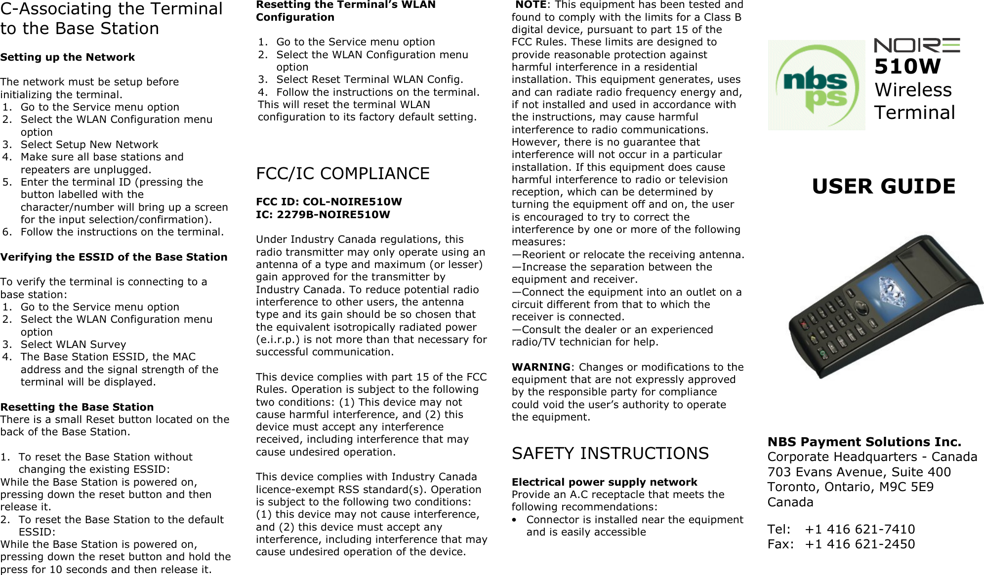 C-Associating the Terminal to the Base Station   Setting up the Network  The network must be setup before initializing the terminal. 1. Go to the Service menu option 2. Select the WLAN Configuration menu option 3. Select Setup New Network 4. Make sure all base stations and repeaters are unplugged. 5. Enter the terminal ID (pressing the button labelled with the character/number will bring up a screen for the input selection/confirmation). 6. Follow the instructions on the terminal.  Verifying the ESSID of the Base Station  To verify the terminal is connecting to a base station: 1. Go to the Service menu option 2. Select the WLAN Configuration menu option 3. Select WLAN Survey 4. The Base Station ESSID, the MAC address and the signal strength of the terminal will be displayed.  Resetting the Base Station There is a small Reset button located on the back of the Base Station.   1. To reset the Base Station without changing the existing ESSID: While the Base Station is powered on, pressing down the reset button and then release it. 2. To reset the Base Station to the default ESSID: While the Base Station is powered on, pressing down the reset button and hold the press for 10 seconds and then release it.  Resetting the Terminal&rsquo;s WLAN Configuration  1. Go to the Service menu option 2. Select the WLAN Configuration menu option 3. Select Reset Terminal WLAN Config. 4. Follow the instructions on the terminal. This will reset the terminal WLAN configuration to its factory default setting.   FCC/IC COMPLIANCE  FCC ID: COL-NOIRE510W IC: 2279B-NOIRE510W  Under Industry Canada regulations, this radio transmitter may only operate using an antenna of a type and maximum (or lesser) gain approved for the transmitter by Industry Canada. To reduce potential radio interference to other users, the antenna type and its gain should be so chosen that the equivalent isotropically radiated power (e.i.r.p.) is not more than that necessary for successful communication.  This device complies with part 15 of the FCC Rules. Operation is subject to the following two conditions: (1) This device may not cause harmful interference, and (2) this device must accept any interference received, including interference that may cause undesired operation.  This device complies with Industry Canada licence-exempt RSS standard(s). Operation is subject to the following two conditions: (1) this device may not cause interference, and (2) this device must accept any interference, including interference that may cause undesired operation of the device.    NOTE: This equipment has been tested and found to comply with the limits for a Class B digital device, pursuant to part 15 of the FCC Rules. These limits are designed to provide reasonable protection against harmful interference in a residential installation. This equipment generates, uses and can radiate radio frequency energy and, if not installed and used in accordance with the instructions, may cause harmful interference to radio communications. However, there is no guarantee that interference will not occur in a particular installation. If this equipment does cause harmful interference to radio or television reception, which can be determined by turning the equipment off and on, the user is encouraged to try to correct the interference by one or more of the following measures: &mdash;Reorient or relocate the receiving antenna. &mdash;Increase the separation between the equipment and receiver. &mdash;Connect the equipment into an outlet on a circuit different from that to which the receiver is connected. &mdash;Consult the dealer or an experienced radio/TV technician for help.   WARNING: Changes or modifications to the equipment that are not expressly approved by the responsible party for compliance could void the user&rsquo;s authority to operate the equipment.  SAFETY INSTRUCTIONS  Electrical power supply network Provide an A.C receptacle that meets the following recommendations: &bull; Connector is installed near the equipment and is easily accessible        510W Wireless Terminal   USER GUIDE      NBS Payment Solutions Inc. Corporate Headquarters - Canada 703 Evans Avenue, Suite 400  Toronto, Ontario, M9C 5E9 Canada Tel:  +1 416 621-7410 Fax:  +1 416 621-2450   