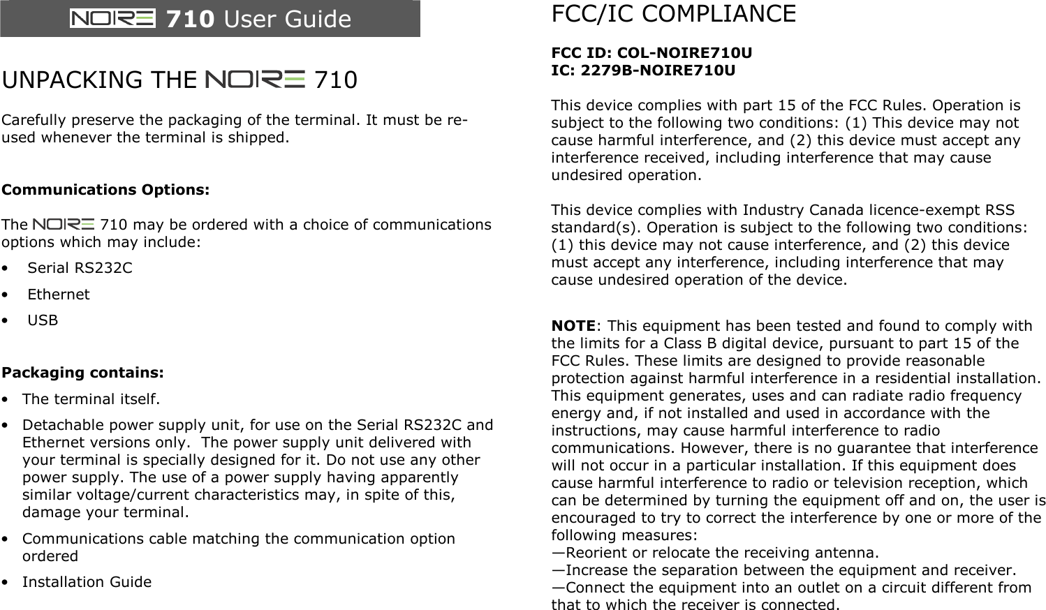   710 User Guide  UNPACKING THE   710  Carefully preserve the packaging of the terminal. It must be re-used whenever the terminal is shipped.   Communications Options:  The   710 may be ordered with a choice of communications options which may include: &bull; Serial RS232C &bull; Ethernet &bull; USB   Packaging contains: &bull; The terminal itself. &bull; Detachable power supply unit, for use on the Serial RS232C and Ethernet versions only.  The power supply unit delivered with your terminal is specially designed for it. Do not use any other power supply. The use of a power supply having apparently similar voltage/current characteristics may, in spite of this, damage your terminal. &bull; Communications cable matching the communication option ordered &bull; Installation Guide       FCC/IC COMPLIANCE  FCC ID: COL-NOIRE710U IC: 2279B-NOIRE710U  This device complies with part 15 of the FCC Rules. Operation is subject to the following two conditions: (1) This device may not cause harmful interference, and (2) this device must accept any interference received, including interference that may cause undesired operation.  This device complies with Industry Canada licence-exempt RSS standard(s). Operation is subject to the following two conditions: (1) this device may not cause interference, and (2) this device must accept any interference, including interference that may cause undesired operation of the device.  NOTE: This equipment has been tested and found to comply with the limits for a Class B digital device, pursuant to part 15 of the FCC Rules. These limits are designed to provide reasonable protection against harmful interference in a residential installation. This equipment generates, uses and can radiate radio frequency energy and, if not installed and used in accordance with the instructions, may cause harmful interference to radio communications. However, there is no guarantee that interference will not occur in a particular installation. If this equipment does cause harmful interference to radio or television reception, which can be determined by turning the equipment off and on, the user is encouraged to try to correct the interference by one or more of the following measures: &mdash;Reorient or relocate the receiving antenna. &mdash;Increase the separation between the equipment and receiver. &mdash;Connect the equipment into an outlet on a circuit different from that to which the receiver is connected.  