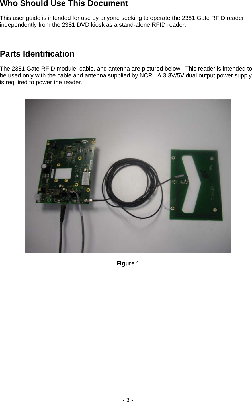 Who Should Use This Document  This user guide is intended for use by anyone seeking to operate the 2381 Gate RFID reader independently from the 2381 DVD kiosk as a stand-alone RFID reader.    Parts Identification  The 2381 Gate RFID module, cable, and antenna are pictured below.  This reader is intended to be used only with the cable and antenna supplied by NCR.  A 3.3V/5V dual output power supply is required to power the reader.     Figure 1  - 3 -