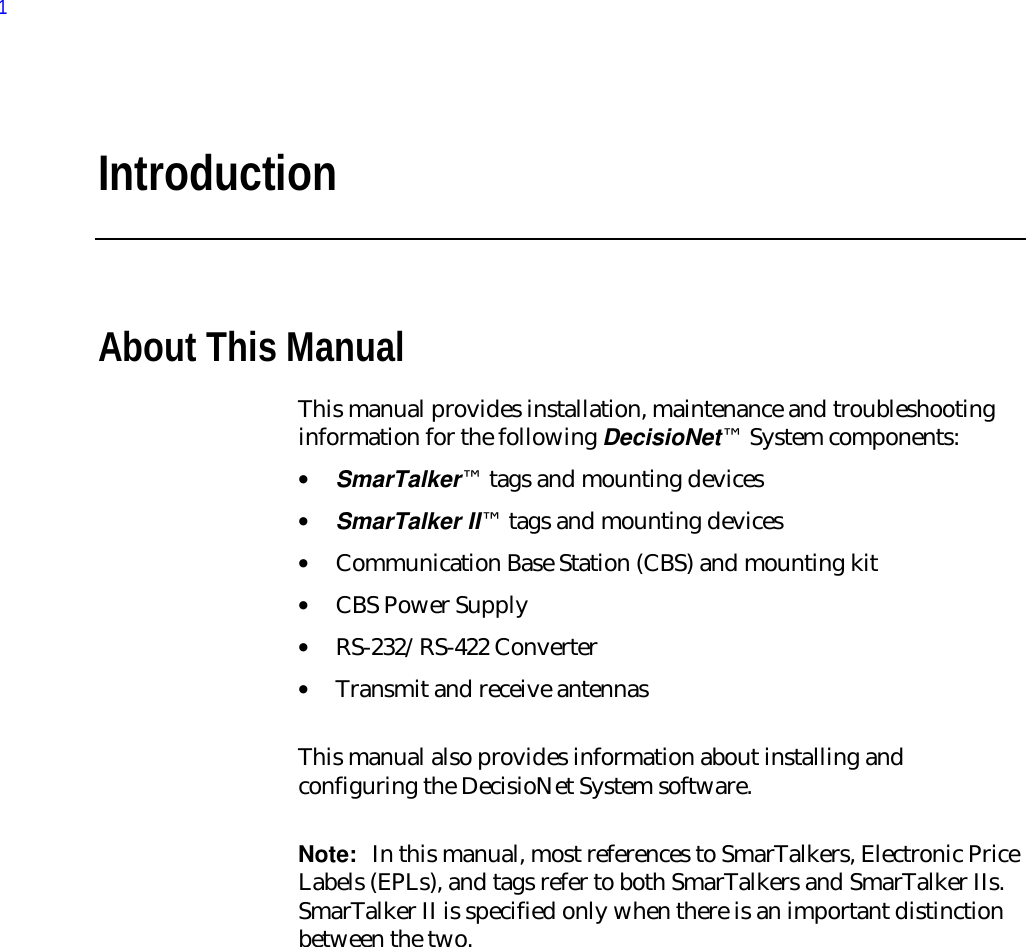 IntroductionAbout This ManualThis manual provides installation, maintenance and troubleshootinginformation for the following DecisioNet™ System components:• SmarTalker™ tags and mounting devices• SmarTalker II™ tags and mounting devices• Communication Base Station (CBS) and mounting kit• CBS Power Supply• RS-232/RS-422 Converter• Transmit and receive antennas  This manual also provides information about installing andconfiguring the DecisioNet System software. Note:  In this manual, most references to SmarTalkers, Electronic PriceLabels (EPLs), and tags refer to both SmarTalkers and SmarTalker IIs.SmarTalker II is specified only when there is an important distinctionbetween the two.1