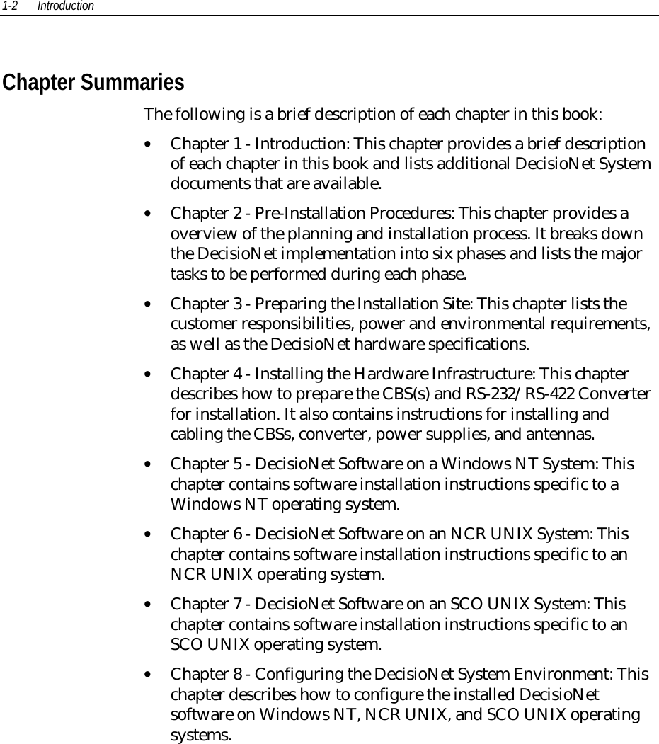 1-2 Introduction Chapter Summaries The following is a brief description of each chapter in this book:• Chapter 1 - Introduction: This chapter provides a brief descriptionof each chapter in this book and lists additional DecisioNet Systemdocuments that are available.• Chapter 2 - Pre-Installation Procedures: This chapter provides aoverview of the planning and installation process. It breaks downthe DecisioNet implementation into six phases and lists the majortasks to be performed during each phase.• Chapter 3 - Preparing the Installation Site: This chapter lists thecustomer responsibilities, power and environmental requirements,as well as the DecisioNet hardware specifications.• Chapter 4 - Installing the Hardware Infrastructure: This chapterdescribes how to prepare the CBS(s) and RS-232/RS-422 Converterfor installation. It also contains instructions for installing andcabling the CBSs, converter, power supplies, and antennas.• Chapter 5 - DecisioNet Software on a Windows NT System: Thischapter contains software installation instructions specific to aWindows NT operating system.• Chapter 6 - DecisioNet Software on an NCR UNIX System: Thischapter contains software installation instructions specific to anNCR UNIX operating system.• Chapter 7 - DecisioNet Software on an SCO UNIX System: Thischapter contains software installation instructions specific to anSCO UNIX operating system.• Chapter 8 - Configuring the DecisioNet System Environment: Thischapter describes how to configure the installed DecisioNetsoftware on Windows NT, NCR UNIX, and SCO UNIX operatingsystems.