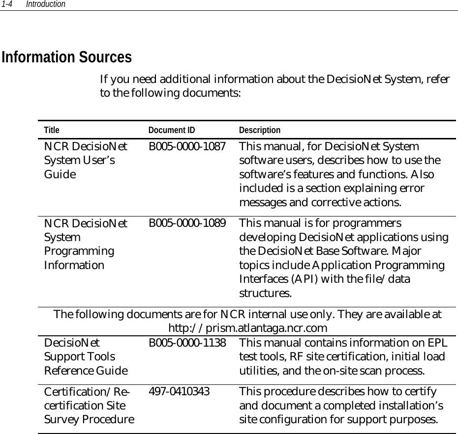 1-4 IntroductionInformation SourcesIf you need additional information about the DecisioNet System, referto the following documents:Title Document ID DescriptionNCR DecisioNetSystem User’sGuideB005-0000-1087 This manual, for DecisioNet Systemsoftware users, describes how to use thesoftware’s features and functions. Alsoincluded is a section explaining errormessages and corrective actions.NCR DecisioNetSystemProgrammingInformationB005-0000-1089 This manual is for programmersdeveloping DecisioNet applications usingthe DecisioNet Base Software. Majortopics include Application ProgrammingInterfaces (API) with the file/datastructures.The following documents are for NCR internal use only. They are available athttp://prism.atlantaga.ncr.comDecisioNetSupport ToolsReference GuideB005-0000-1138 This manual contains information on EPLtest tools, RF site certification, initial loadutilities, and the on-site scan process.Certification/Re-certification SiteSurvey Procedure   497-0410343 This procedure describes how to certifyand document a completed installation’ssite configuration for support purposes.