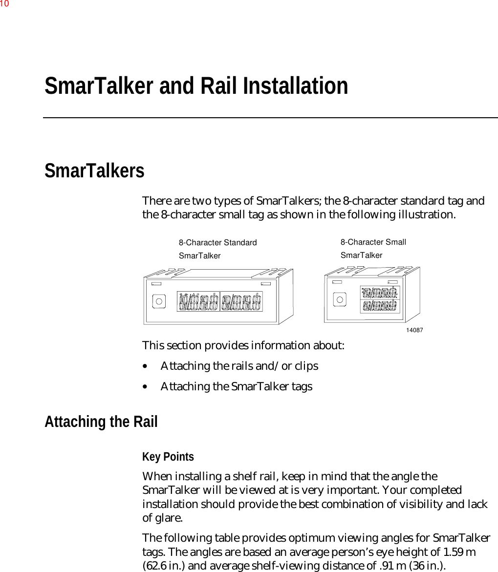 SmarTalker and Rail InstallationSmarTalkersThere are two types of SmarTalkers; the 8-character standard tag andthe 8-character small tag as shown in the following illustration.140878-Character StandardSmarTalker8-Character SmallSmarTalkerThis section provides information about:• Attaching the rails and/or clips• Attaching the SmarTalker tagsAttaching the RailKey PointsWhen installing a shelf rail, keep in mind that the angle theSmarTalker will be viewed at is very important. Your completedinstallation should provide the best combination of visibility and lackof glare.The following table provides optimum viewing angles for SmarTalkertags. The angles are based an average person’s eye height of 1.59 m(62.6 in.) and average shelf-viewing distance of .91 m (36 in.).10