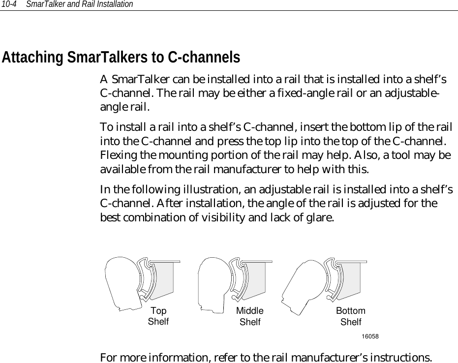 10-4 SmarTalker and Rail InstallationAttaching SmarTalkers to C-channelsA SmarTalker can be installed into a rail that is installed into a shelf’sC-channel. The rail may be either a fixed-angle rail or an adjustable-angle rail.To install a rail into a shelf’s C-channel, insert the bottom lip of the railinto the C-channel and press the top lip into the top of the C-channel.Flexing the mounting portion of the rail may help. Also, a tool may beavailable from the rail manufacturer to help with this.In the following illustration, an adjustable rail is installed into a shelf’sC-channel. After installation, the angle of the rail is adjusted for thebest combination of visibility and lack of glare.16058TopShelf MiddleShelf BottomShelfFor more information, refer to the rail manufacturer’s instructions.