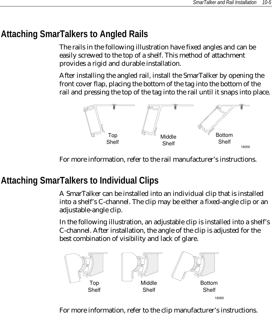 SmarTalker and Rail Installation 10-5Attaching SmarTalkers to Angled RailsThe rails in the following illustration have fixed angles and can beeasily screwed to the top of a shelf. This method of attachmentprovides a rigid and durable installation.After installing the angled rail, install the SmarTalker by opening thefront cover flap, placing the bottom of the tag into the bottom of therail and pressing the top of the tag into the rail until it snaps into place.16059TopShelf MiddleShelfBottomShelfFor more information, refer to the rail manufacturer’s instructions.Attaching SmarTalkers to Individual ClipsA SmarTalker can be installed into an individual clip that is installedinto a shelf’s C-channel. The clip may be either a fixed-angle clip or anadjustable-angle clip.In the following illustration, an adjustable clip is installed into a shelf’sC-channel. After installation, the angle of the clip is adjusted for thebest combination of visibility and lack of glare.16060TopShelf MiddleShelf BottomShelfFor more information, refer to the clip manufacturer’s instructions.