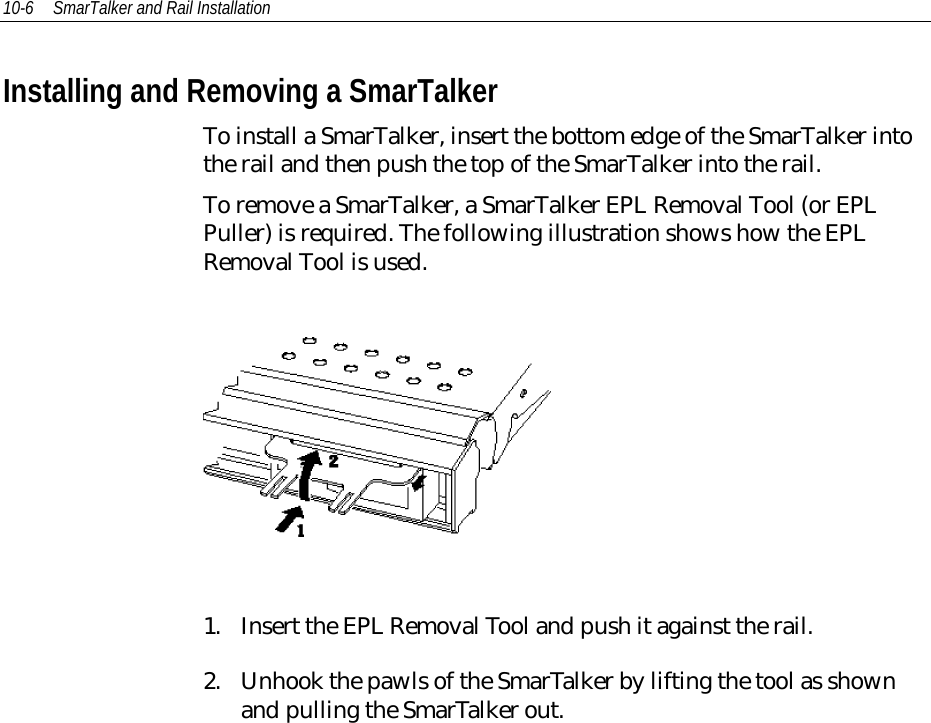 10-6 SmarTalker and Rail InstallationInstalling and Removing a SmarTalkerTo install a SmarTalker, insert the bottom edge of the SmarTalker intothe rail and then push the top of the SmarTalker into the rail.To remove a SmarTalker, a SmarTalker EPL Removal Tool (or EPLPuller) is required. The following illustration shows how the EPLRemoval Tool is used.1. Insert the EPL Removal Tool and push it against the rail.2. Unhook the pawls of the SmarTalker by lifting the tool as shownand pulling the SmarTalker out.