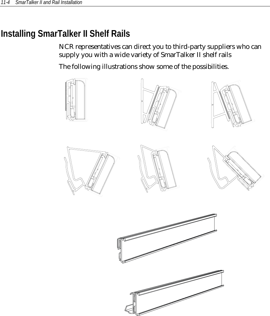 11-4 SmarTalker II and Rail InstallationInstalling SmarTalker II Shelf RailsNCR representatives can direct you to third-party suppliers who cansupply you with a wide variety of SmarTalker II shelf railsThe following illustrations show some of the possibilities.