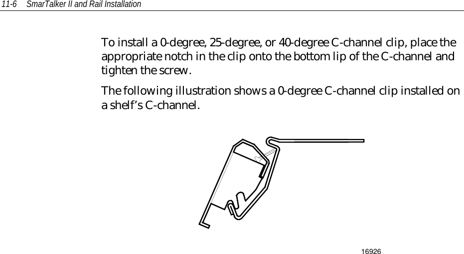11-6 SmarTalker II and Rail InstallationTo install a 0-degree, 25-degree, or 40-degree C-channel clip, place theappropriate notch in the clip onto the bottom lip of the C-channel andtighten the screw.The following illustration shows a 0-degree C-channel clip installed ona shelf’s C-channel.16926