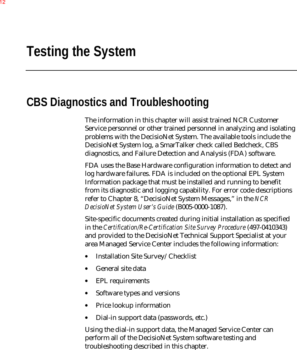 Testing the SystemCBS Diagnostics and TroubleshootingThe information in this chapter will assist trained NCR CustomerService personnel or other trained personnel in analyzing and isolatingproblems with the DecisioNet System. The available tools include theDecisioNet System log, a SmarTalker check called Bedcheck, CBSdiagnostics, and Failure Detection and Analysis (FDA) software.FDA uses the Base Hardware configuration information to detect andlog hardware failures. FDA is included on the optional EPL SystemInformation package that must be installed and running to benefitfrom its diagnostic and logging capability. For error code descriptionsrefer to Chapter 8, “DecisioNet System Messages,” in the NCRDecisioNet System User’s Guide (B005-0000-1087).Site-specific documents created during initial installation as specifiedin the Certification/Re-Certification Site Survey Procedure (497-0410343)and provided to the DecisioNet Technical Support Specialist at yourarea Managed Service Center includes the following information:• Installation Site Survey/Checklist• General site data• EPL requirements• Software types and versions• Price lookup information• Dial-in support data (passwords, etc.)Using the dial-in support data, the Managed Service Center canperform all of the DecisioNet System software testing andtroubleshooting described in this chapter.12