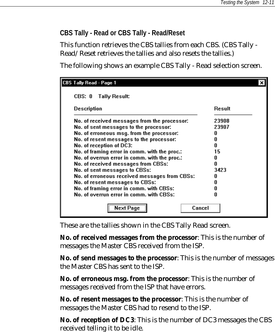 Testing the System 12-11CBS Tally - Read or CBS Tally - Read/ResetThis function retrieves the CBS tallies from each CBS. (CBS Tally -Read/Reset retrieves the tallies and also resets the tallies.)The following shows an example CBS Tally - Read selection screen.These are the tallies shown in the CBS Tally Read screen.No. of received messages from the processor: This is the number ofmessages the Master CBS received from the ISP.No. of send messages to the processor: This is the number of messagesthe Master CBS has sent to the ISP.No. of erroneous msg. from the processor: This is the number ofmessages received from the ISP that have errors.No. of resent messages to the processor: This is the number ofmessages the Master CBS had to resend to the ISP.No. of reception of DC3: This is the number of DC3 messages the CBSreceived telling it to be idle.