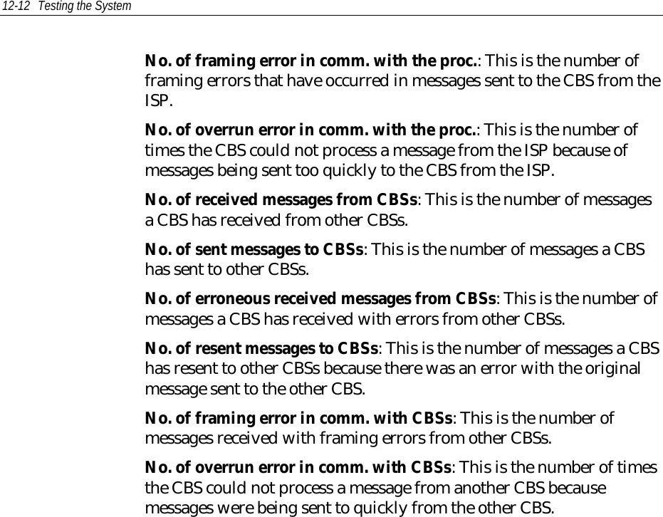 12-12 Testing the SystemNo. of framing error in comm. with the proc.: This is the number offraming errors that have occurred in messages sent to the CBS from theISP.No. of overrun error in comm. with the proc.: This is the number oftimes the CBS could not process a message from the ISP because ofmessages being sent too quickly to the CBS from the ISP.No. of received messages from CBSs: This is the number of messagesa CBS has received from other CBSs.No. of sent messages to CBSs: This is the number of messages a CBShas sent to other CBSs.No. of erroneous received messages from CBSs: This is the number ofmessages a CBS has received with errors from other CBSs.No. of resent messages to CBSs: This is the number of messages a CBShas resent to other CBSs because there was an error with the originalmessage sent to the other CBS.No. of framing error in comm. with CBSs: This is the number ofmessages received with framing errors from other CBSs.No. of overrun error in comm. with CBSs: This is the number of timesthe CBS could not process a message from another CBS becausemessages were being sent to quickly from the other CBS.