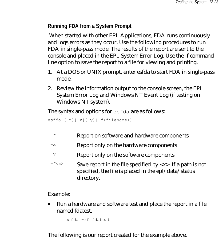 Testing the System 12-23Running FDA from a System Prompt When started with other EPL Applications, FDA runs continuouslyand logs errors as they occur. Use the following procedures to runFDA in single-pass mode. The results of the report are sent to theconsole and placed in the EPL System Error Log. Use the -f commandline option to save the report to a file for viewing and printing.1. At a DOS or UNIX prompt, enter esfda to start FDA in single-passmode.2. Review the information output to the console screen, the EPLSystem Error Log and Windows NT Event Log (if testing onWindows NT system).The syntax and options for esfda are as follows:esfda [-r][-x][-y][-f&lt;filename&gt;]-r Report on software and hardware components-x Report only on the hardware components-y Report only on the software components-f&lt;x&gt; Save report in the file specified by &lt;x&gt;. If a path is notspecified, the file is placed in the epl/data/statusdirectory.Example:• Run a hardware and software test and place the report in a filenamed fdatest.esfda -rf fdatestThe following is our report created for the example above.