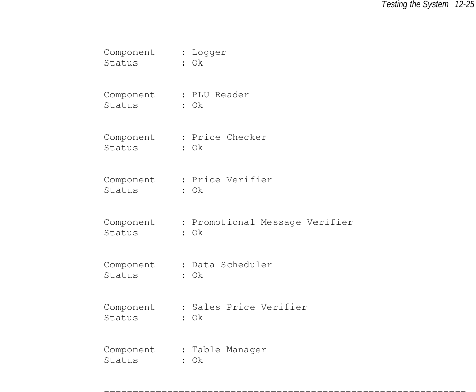 Testing the System 12-25Component : LoggerStatus : OkComponent : PLU ReaderStatus : OkComponent : Price CheckerStatus : OkComponent : Price VerifierStatus : OkComponent : Promotional Message VerifierStatus : OkComponent : Data SchedulerStatus : OkComponent : Sales Price VerifierStatus : OkComponent : Table ManagerStatus : Ok---------------------------------------------------------------