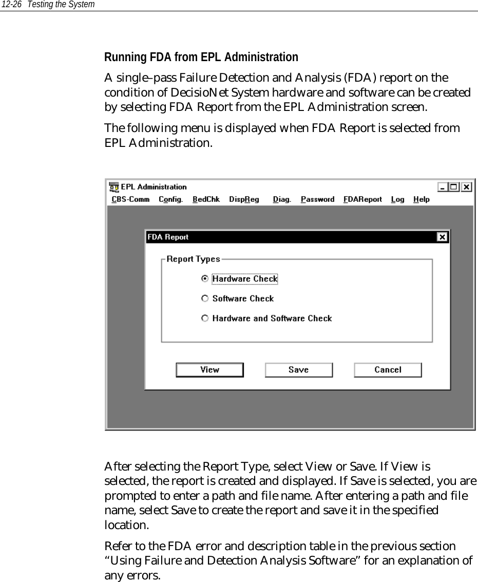 12-26 Testing the SystemRunning FDA from EPL AdministrationA single–pass Failure Detection and Analysis (FDA) report on thecondition of DecisioNet System hardware and software can be createdby selecting FDA Report from the EPL Administration screen.The following menu is displayed when FDA Report is selected fromEPL Administration.After selecting the Report Type, select View or Save. If View isselected, the report is created and displayed. If Save is selected, you areprompted to enter a path and file name. After entering a path and filename, select Save to create the report and save it in the specifiedlocation.Refer to the FDA error and description table in the previous section“Using Failure and Detection Analysis Software” for an explanation ofany errors.