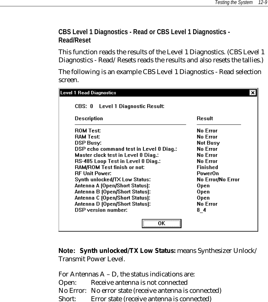 Testing the System 12-9CBS Level 1 Diagnostics - Read or CBS Level 1 Diagnostics -Read/ResetThis function reads the results of the Level 1 Diagnostics. (CBS Level 1Diagnostics - Read/Resets reads the results and also resets the tallies.)The following is an example CBS Level 1 Diagnostics - Read selectionscreen.Note:  Synth unlocked/TX Low Status: means Synthesizer Unlock/Transmit Power Level.For Antennas A – D, the status indications are:Open: Receive antenna is not connectedNo Error: No error state (receive antenna is connected)Short: Error state (receive antenna is connected)